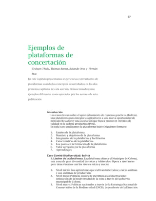 77
Ejemplos de
plataformas de
concertación
Graham Thiele, Thomas Bernet, Rolando Oros y Hernán
Pico
En este capítulo presentamos experiencias contrastantes de
plataformas usando los conceptos desarrollados en los dos
primeros capítulos de esta sección. Hemos tomado como
ejemplos diferentes casos apoyados por los autores de esta
publicación
Introducción
Los casos tratan sobre el aprovechamiento de recursos genéticos (Bolivia),
una plataforma para integrar a agricultores a una nueva oportunidad de
mercado (Ecuador) y una asociación que busca promover criterios de
calidad en la cadena productiva (Perú).
En cada caso analizamos la plataforma bajo el siguiente formato:
1. Limites de la plataforma
2. Mandato y objetivos de la plataforma
3. Integrantes de la plataforma y facilitación
4. Características de la plataforma
5. Los pasos en la formación de la plataforma
6. Valor agregado por la plataforma
7. Aprendizajes
Caso Comité Biodiversidad: Bolivia
1. Limites de la plataforma. La plataforma abarca el Municipio de Colomi,
una zona de gran diversidad de raíces y tubérculos. Opera a nivel meso
pero tiene vínculos con los niveles micro y macro:
1. Nivel micro: Los agricultores que cultivan tubérculos y raíces andinas
y sus sistemas de producción.
2. Nivel meso: Políticas locales de incentivo a la conservación y
utilización de la biodiversidad de la zona a través del gobierno
municipal de Colomi.
3. Nivel macro: Políticas nacionales a través de la Estrategia Nacional de
Conservación de la Biodiversidad (ENCB), dependiente de la Dirección
 