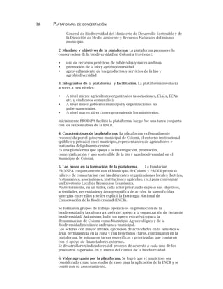 78 PLATAFORMAS DE CONCERTACIÓN
General de Biodiversidad del Ministerio de Desarrollo Sostenible y de
la Dirección de Medio ambiente y Recursos Naturales del mismo
municipio.
2. Mandato y objetivos de la plataforma. La plataforma promueve la
conservación de la biodiversidad en Colomi a través del:
uso de recursos genéticos de tubérculos y raíces andinas
promoción de la bio y agrobiodiversidad
aprovechamiento de los productos y servicios de la bio y
agrobiodiversidad
3. Integrantes de la plataforma y facilitación. La plataforma involucra
actores a tres niveles:
A nivel micro: agricultores organizados (asociaciones, CIALs, ECAs,
etc. y sindicatos comunales).
A nivel meso: gobierno municipal y organizaciones no
gubernamentales.
A nivel macro: direcciones generales de los ministerios.
Inicialmente PROINPA facilitó la plataforma, luego fue una tarea conjunta
con los responsables de la ENCB.
4. Características de la plataforma. La plataforma es formalmente
reconocida por el gobierno municipal de Colomi, el entorno institucional
(público y privado) en el municipio, representantes de agricultores e
instancias del gobierno central.
Es una plataforma que apoya a la investigación, promoción,
comercialización y uso sostenible de la bio y agrobiodiversidad en el
Municipio de Colomi.
5. Los pasos en la formación de la plataforma. La Fundación
PROINPA conjuntamente con el Municipio de Colomi y PADER propició
talleres de concertación con las diferentes organizaciones locales (hoteles,
restaurantes, asociaciones, instituciones agrícolas, etc.) para conformar
un Directorio Local de Promoción Económica.
Posteriormente, en un taller, cada actor priorizado expuso sus objetivos,
actividades, necesidades y área geográfica de acción. Se identificó las
sinergias entre ellos y se les explicó la Estrategia Nacional de
Conservación de la Biodiversidad (ENCB).
Se formaron grupos de trabajo operativos en promoción de la
biodiversidad y la cultura a través del apoyo a la organización de ferias de
biodiversidad. Así mismo, hubo un apoyo estratégico para la
denominación de Colomi como Municipio Agroecológico y de la
Biodiversidad mediante ordenanza municipal.
Los actores con mayor interés, ejecución de actividades en la temática o
área, permanencia en la zona y con beneficios claros, continuaron en la
plataforma. Se asignaron tareas específicas y priorizadas que contaron
con el apoyo de financiadores externos.
Se desarrollaron indicadores del proceso de acuerdo a cada uno de los
productos esperados en el marco del comité de la biodiversidad.
6. Valor agregado por la plataforma. Se logró que el municipio sea
considerado como un estudio de caso para la aplicación de la ENCB y se
contó con su asesoramiento.
 