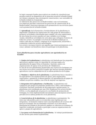 79
Se logró conseguir fondos para realizar un estudio de consultoría que
permita realizar un diagnóstico de la situación actual de la biodiversidad
en Colomi y proponer una estrategia de conservación y uso sostenible de
la biodiversidad en el municipio.
Se elaboraron dos proyectos en Biodiversidad y uno en Ecoturismo.
Las empresas privadas conocieron los proyectos de conservación de la
biodiversidad y buscaron sinergias en la promoción de sus servicios junto
con la promoción de la biodiversidad.
7. Aprendizaje. En la formación y fortalecimiento de la plataforma es
importante considerar las aspiraciones de cada grupo de interesados y
promover actividades relacionadas para cumplir con estas aspiraciones,
de otra forma los actores pueden ser muy variables en el tiempo.
Ayuda a identificar actividades de corto plazo que enfoquen el interés de
todos los actores. Un ejemplo es la Feria de la Biodiversidad que se
realiza cada año en Colomi y congrega en su organización, desarrollo y
evaluación a todos los actores mencionados.
Los actores con mayor interés son aquellos que tienen permanencia en la
zona y además ven beneficios claros de participar en la plataforma.
Caso plataforma para vincular agricultores con agroindustria en
Ecuador:
1. Limites de la plataforma.La plataforma está limitada por los pequeños
agricultores quienes están en capacidad de entregar papas a la
agroindustria de papas fritas en hojuelas y bastones, junto con
organizaciones de apoyo en la provincia de Chimborazo.
Es una de las tres plataformas promovidas por el proyecto Fortipapa con
sus socios en la sierra central de Ecuador que buscan vincular pequeños
agricultores con los subproductos de la cadena productiva de la papa.
2. Mandato y objetivos de la plataforma. La plataforma busca vincular a
los agricultores con organizaciones de apoyo, para organizarlos,
capacitarlos y garantizar el abastecimiento a la agroindustria de papas de
calidad con precios estables, con el fin de mejorar sus ingresos.
3. Integrantes de la plataforma y facilitación. La plataforma está
compuesta por grupos de pequeños productores, ONGs, universidades y
el Instituto Nacional Autónomo de Investigaciones Agropecuarias. La
plataforma está coordinada por una ONG elegida por los actores locales
(CESA), y se ha adjudicado un proyecto con fondos de promoción de
Fortipapa. Se están implementando mecanismos para incorporar actores
privados de la cadena productiva en la plataforma.
4. Características de la plataforma. La plataforma es permanente. No
tiene una vida jurídica, pero es reconocida como legítima por sus
integrantes. Al momento todavía existe una dependencia de recursos del
proyecto Fortipapa. Por las demandas existentes en el mercado la
plataforma ha tomado la decisión de ampliar su cobertura en términos de
superficie sembrada, invitando a participar a nuevas organizaciones de
apoyo y grupos de agricultores.
5. Los pasos en la formación de la plataforma. Se trabajó paralelamente
en dos niveles para armar la plataforma.
 