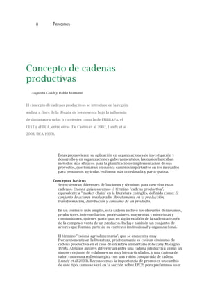 8 PRINCIPIOS
Concepto de cadenas
productivas
Augusto Guidi y Pablo Mamani
El concepto de cadenas productivas se introduce en la región
andina a fines de la década de los noventa bajo la influencia
de distintas escuelas o corrientes como la de EMBRAPA, el
CIAT y el IICA, entre otras (De Castro et al 2002, Lundy et al
2003, IICA 1999).
Éstas promovieron su aplicación en organizaciones de investigación y
desarrollo y en organizaciones gubernamentales, las cuales buscaban
métodos más eficaces para la planificación e implementación de sus
proyectos, que tomaran en cuenta cambios importantes en los mercados
para productos agrícolas en forma más coordinada y participativa.
Conceptos básicos
Se encuentran diferentes definiciones y términos para describir estas
cadenas. En esta guía usaremos el término "cadena productiva",
equivalente a "market chain" en la literatura en inglés, definida como: El
conjunto de actores involucrados directamente en la producción,
transformación, distribución y consumo de un producto.
En un contexto más amplio, esta cadena incluye los oferentes de insumos,
productores, intermediarios, procesadores, mayoristas y minoristas y
consumidores, quienes participan en algún eslabón de la cadena a través
de la compra o venta de un producto. Incluye también un conjunto de
actores que forman parte de su contexto institucional y organizacional.
El término "cadena agroalimentaria", que se encuentra muy
frecuentemente en la literatura, prácticamente es casi un sinónimo de
cadena productiva en el caso de un rubro alimentario (Ghezany Macagno
1998). Algunos autores diferencian entre una cadena productiva, como un
simple conjunto de eslabones no muy bien articulados, y una cadena de
valor, como una red estratégica con una visión compartida de cadena
(Lundy et al 2003). Reconocemos la importancia de promover un cambio
de este tipo, como se verá en la sección sobre EPCP, pero preferimos usar
 
