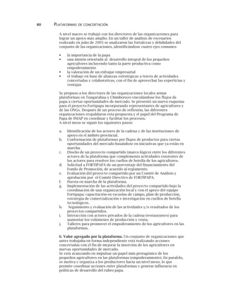 80 PLATAFORMAS DE CONCERTACIÓN
A nivel macro se trabajó con los directores de las organizaciones para
lograr un apoyo más amplio. En un taller de análisis de escenarios
realizado en julio de 2003 se analizaron las fortalezas y debilidades del
conjunto de las organizaciones, identificándose cuatro ejes comunes:
la importancia de la papa
una misión orientada al desarrollo integral de los pequeños
agricultores incluyendo tanto la parte productiva como
empoderamiento
la valoración de un enfoque empresarial
el trabajo en base de alianzas estratégicas a través de actividades
concertadas y colaborativas, con el fin de aprovechar las experticias y
ventajas
Se propuso a los directores de las organizaciones locales armar
plataformas en Tungarahua y Chimborazo vinculándose los flujos de
papa a ciertas oportunidades de mercado. Se presentó un nuevo esquema
para el proyecto Fortipapa incorporando representantes de agricultores y
de las ONGs. Después de un proceso de reflexión, las diferentes
organizaciones respaldaron esta propuesta y el papel del Programa de
Papa de INIAP en coordinar y facilitar los procesos.
A nivel meso se siguió los siguientes pasos:
a. Identificación de los actores de la cadena y de las instituciones de
apoyo en el ámbito provincial.
b. Conformación de plataformas por flujos de productos para ciertas
oportunidades del mercado basándose en iniciativas que ya están en
marcha.
c. Diseño de un proyecto compartido (marco lógico) entre los diferentes
actores de la plataforma que complementa actividades existentes de
los actores para resolver los cuellos de botella de los agricultores.
d. Solicitud a FORTIPAPA de un porcentaje del financiamiento del
Fondo de Promoción, de acuerdo al reglamento.
e. Evaluación del proyecto compartido por un Comité de Análisis y
aprobación por el Comité Directivo de FORTIPAPA.
f. Puesta en marcha de la plataforma.
g. Implementación de las actividades del proyecto compartido bajo la
coordinación de una organización local y con el apoyo del equipo
Fortipapa: capacitación en escuelas de campo, plan de producción,
estrategia de comercialización e investigación en cuellos de botella
tecnológicos.
h. Seguimiento y evaluación de las actividades y/o resultados de los
proyectos compartidos.
i. Interacción con actores privados de la cadena (restaurantes) para
aumentar los volúmenes de producción y venta.
j. Talleres para promover el empoderamiento de los agricultores en las
plataformas.
6. Valor agregado por la plataforma. Un conjunto de organizaciones que
antes trabajaba en forma independiente está realizando acciones
concertadas con el fin de mejorar la inserción de los agricultores en
nuevas oportunidades de mercado.
Se está avanzando en impulsar un papel más protagónico de los
pequeños agricultores en las plataformas (empoderamiento). En paralelo,
se motiva y organiza a los productores hacia un nivel meso, lo que
permite coordinar acciones entre plataformas y generar influencia en
políticas de desarrollo del rubro papa.
 