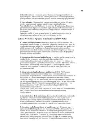 81
Se han identificado y se están aprovechando nuevas oportunidades de
mercado por la interacción con actores privados de la cadena productiva,
principalmente los restaurantes, quienes buscan comprar papa para freír.
7. Aprendizajes. Necesidad de trabajar simultáneamente en diferentes
niveles para construir un apoyo político para las plataformas.
Necesidad de tener claridad sobre el concepto de plataforma. Diferentes
participantes en el proceso perciben la plataforma en forma diferente. Es
necesario tener un marco conceptual claro y construir consenso sobre la
plataforma.
Es indispensable la presencia del sector privado (compradores) en la
plataforma, para afianzar las relaciones de negociación.
Cadenas Productivas Agrícolas de Calidad Perú (CAPAC PERÚ)
1. Limites de la plataforma. Mandato y objetivos de la plataforma. La
plataforma busca mejorar la calidad de los productos agrícolas a nivel de
producción y comercialización, generando beneficios para sus socios y el
público en general. Para lograrlo, facilita la comunicación entre los
diferentes actores de la cadena productiva y el sector agrícola y tiene su
propia marca comercial para fomentar la comercialización de papa bajo
estrictas normas de calidad.
2. Mandato y objetivos de la plataforma. La plataforma busca mejorar la
calidad de los productos agrícolas a nivel de producción y
comercialización, generando beneficios para sus socios y el público en
general. Para lograrlo, facilita la comunicación entre los diferentes actores
de la cadena productiva y el sector agrícola y tiene su propia marca
comercial para fomentar la comercialización de papa bajo estrictas
normas de calidad.
3. Integrantes de la plataforma y facilitación. CAPAC PERÚ es una
asociación formalmente constituida y tiene como miembros a
asociaciones de productores, comerciantes, procesadores, instituciones de
apoyo (ONGs) y a una empresa proveedora de información técnica,
comercial y legal. A la vez, sirve como plataforma para otros agentes que
participan y colaboran pero no son miembros de la asociación: Ministerio
de Agricultura, EMMSA (Administradora del Mercado Mayorista #1 en
Lima), estibadores, Centro Internacional de la Papa (CIP), Círculo
Gastronómico, exportadores.
CAPAC Perú, como asociación sin fines de lucro, tiene una Junta Directiva
y un Gerente facilitando la interacción entre sus integrantes y
colaboradores.
4. Características de la plataforma. Es una plataforma formal, registrada
legalmente como asociación sin fines de lucro. A la fecha, involucra a
diferentes personas y organizaciones de la cadena de la papa, con la
visión de expandirse hacia otras cadenas productivas que tengan
potencial para introducir criterios de calidad en la comercialización.
5. Los pasos en la formación de la plataforma. Nace dentro de una
aplicación de EPCP impulsado por el proyecto INCOPA. El "gancho" era el
interés de los diferentes actores de la cadena de la papa (productores,
ONGs, procesadores y mayoristas) por desarrollar un nuevo producto de
calidad para el mercado. El sistema de comercialización tradicional e
ineficiente trabaja hasta con sacos de hasta 120 kg. Se propone como
innovación reemplazado por sacos de 50 kg con la marca comercial "Mi
 