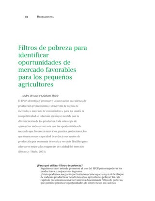 84 HERRAMIENTAS
Filtros de pobreza para
identificar
oportunidades de
mercado favorables
para los pequeños
agricultores
André Devaux y Graham Thiele
El EPCP identifica y promueve la innovación en cadenas de
producción promoviendo el desarrollo de nichos de
mercado, o mercado de consumidores, para los cuales la
competitividad se relaciona en mayor medida con la
diferenciación de los productos. Esta estrategia de
aprovechar nichos contrasta con las oportunidades de
mercado que favorecen más a los grandes productores, los
que tienen mayor capacidad de reducir sus costos de
producción por economía de escala y ser más flexibles para
adecuarse mejor a las exigencias de calidad del mercado
(Devaux y Thiele, 2003).
¿Para qué utilizar filtros de pobreza?
Seguimos con el reto de promover el uso del EPCP para empoderar los
productores y mejorar sus ingresos.
¿Cómo podemos asegurar que las innovaciones que surgen del enfoque
de cadenas productivas benefician a los agricultores pobres? En este
capítulo presentamos una herramienta denominada filtros de pobreza,
que permite priorizar oportunidades de intervención en cadenas
 