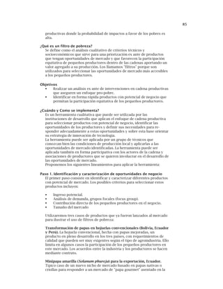 85
productivas donde la probabilidad de impactos a favor de los pobres es
alta.
¿Qué es un filtro de pobreza?
Se define como el análisis cualitativo de criterios técnicos y
socioeconómicos que sirve para una priorización ex ante de productos
que tengan oportunidades de mercado y que favorecen la participación
equitativa de pequeños productores dentro de las cadenas aportando un
valor agregado a su producción. Los llamamos "filtros" porque son
utilizados para seleccionar las oportunidades de mercado más accesibles
a los pequeños productores.
Objetivos
Realizar un análisis ex ante de intervenciones en cadena productivas
que aseguren un enfoque pro-pobre.
Identificar en forma rápida productos con potencial de negocio que
permitan la participación equitativa de los pequeños productores.
¿Cuándo y Como se implementa?
Es un herramienta cualitativa que puede ser utilizada por las
instituciones de desarrollo que aplican el enfoque de cadena productiva
para seleccionar productos con potencial de negocio, identificar las
oportunidades de los productores y definir sus necesidades para re-
sponder adecuadamente a estas oportunidades y sobre esta base orientar
su estrategia de innovación de tecnología.
La herramienta puede ser aplicada por un grupo de técnicos que
conozcan bien las condiciones de producción local y aplicarlas a las
oportunidades de mercado identificadas. La herramienta puede ser
aplicada también en forma participativa con los actores de la cadena y
asociaciones de productores que se quieren involucrar en el desarrollo de
las oportunidades de mercado.
Proponemos los siguientes lineamientos para aplicar la herramienta:
Paso 1. Identificación y caracterización de oportunidades de negocio
El primer paso consiste en identificar y caracterizar diferentes productos
con potencial de mercado. Los posibles criterios para seleccionar estos
productos incluyen:
Ingreso potencial.
Análisis de demanda, grupos focales (focus group).
Contribución directa de los pequeños productores en el negocio.
Tamaño del mercado
Utilizaremos tres casos de productos que ya fueron lanzados al mercado
para ilustrar el uso de filtros de pobreza:
Transformación de papas en hojuelas convencionales (Bolivia, Ecuador
y Perú). La hojuela convencional, hecha con papas mejoradas, un
producto en pleno desarrollo en los tres países, con requerimientos de
calidad que pueden ser muy exigentes según el tipo de agroindustria. Ello
limita en algunos casos la participación de los pequeños productores en
este mercado. Los acuerdos entre la industria y los productores se hacen
mediante contrato.
Minipapa amarilla (Solanum phureja) para la exportación, Ecuador.
Típico caso de un nuevo nicho de mercado basado en papas nativas o
criollas para responder a un mercado de "papa gourmet" asentado en la
 