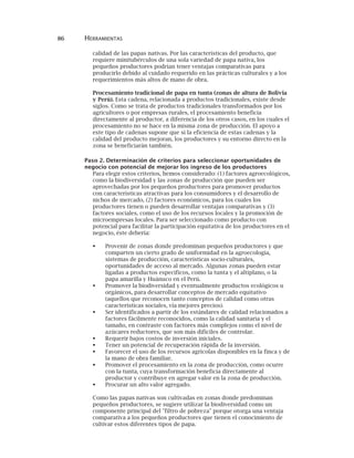 86 HERRAMIENTAS
calidad de las papas nativas. Por las características del producto, que
requiere minitubérculos de una sola variedad de papa nativa, los
pequeños productores podrían tener ventajas comparativas para
producirlo debido al cuidado requerido en las prácticas culturales y a los
requerimientos más altos de mano de obra.
Procesamiento tradicional de papa en tunta (zonas de altura de Bolivia
y Perú). Esta cadena, relacionada a productos tradicionales, existe desde
siglos. Como se trata de productos tradicionales transformados por los
agricultores o por empresas rurales, el procesamiento beneficia
directamente al productor, a diferencia de los otros casos, en los cuales el
procesamiento no se hace en la misma zona de producción. El apoyo a
este tipo de cadenas supone que si la eficiencia de estas cadenas y la
calidad del producto mejoran, los productores y su entorno directo en la
zona se beneficiarán también.
Paso 2. Determinación de criterios para seleccionar oportunidades de
negocio con potencial de mejorar los ingreso de los productores
Para elegir estos criterios, hemos considerado: (1) factores agroecológicos,
como la biodiversidad y las zonas de producción que pueden ser
aprovechadas por los pequeños productores para promover productos
con características atractivas para los consumidores y el desarrollo de
nichos de mercado, (2) factores económicos, para los cuales los
productores tienen o pueden desarrollar ventajas comparativas y (3)
factores sociales, como el uso de los recursos locales y la promoción de
microempresas locales. Para ser seleccionado como producto con
potencial para facilitar la participación equitativa de los productores en el
negocio, éste debería:
Provenir de zonas donde predominan pequeños productores y que
comparten un cierto grado de uniformidad en la agroecología,
sistemas de producción, características socio-culturales,
oportunidades de acceso al mercado. Algunas zonas pueden estar
ligadas a productos específicos, como la tunta y el altiplano, o la
papa amarilla y Huánuco en el Perú.
Promover la biodiversidad y eventualmente productos ecológicos u
orgánicos, para desarrollar conceptos de mercado equitativo
(aquellos que reconocen tanto conceptos de calidad como otras
características sociales, vía mejores precios).
Ser identificados a partir de los estándares de calidad relacionados a
factores fácilmente reconocidos, como la calidad sanitaria y el
tamaño, en contraste con factores más complejos como el nivel de
azúcares reductores, que son más difíciles de controlar.
Requerir bajos costos de inversión iniciales.
Tener un potencial de recuperación rápida de la inversión.
Favorecer el uso de los recursos agrícolas disponibles en la finca y de
la mano de obra familiar.
Promover el procesamiento en la zona de producción, como ocurre
con la tunta, cuya transformación beneficia directamente al
productor y contribuye en agregar valor en la zona de producción.
Procurar un alto valor agregado.
Como las papas nativas son cultivadas en zonas donde predominan
pequeños productores, se sugiere utilizar la biodiversidad como un
componente principal del "filtro de pobreza" porque otorga una ventaja
comparativa a los pequeños productores que tienen el conocimiento de
cultivar estos diferentes tipos de papa.
 