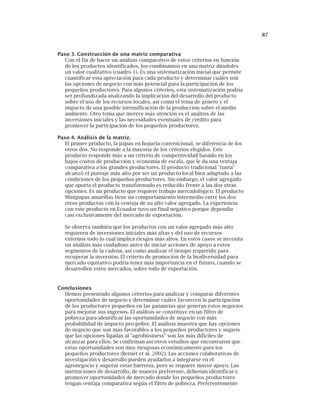 87
Paso 3. Construcción de una matriz comparativa
Con el fin de hacer un análisis comparativo de estos criterios en función
de los productos identificados, los combinamos en una matriz dándoles
un valor cualitativo (cuadro 1). Es una sistematización inicial que permite
cuantificar esta apreciación para cada producto y determinar cuáles son
las opciones de negocio con más potencial para la participación de los
pequeños productores. Para algunos criterios, esta sistematización podría
ser profundizada analizando la implicación del desarrollo del producto
sobre el uso de los recursos locales, así como el tema de género y el
impacto de una posible intensificación de la producción sobre el medio
ambiente. Otro tema que merece más atención es el análisis de las
inversiones iniciales y las necesidades eventuales de crédito para
promover la participación de los pequeños productores.
Paso 4. Análisis de la matriz.
El primer producto, la papas en hojuela convencional, se diferencia de los
otros dos. No responde a la mayoría de los criterios elegidos. Este
producto responde más a un criterio de competitividad basado en los
bajos costos de producción y economía de escala, que le da una ventaja
comparativa a los grandes productores. El producto tradicional "tunta"
alcanzó el puntaje más alto por ser un producto local bien adaptado a las
condiciones de los pequeños productores. Sin embargo, el valor agregado
que aporta el producto transformado es reducido frente a las dos otras
opciones. Es un producto que requiere trabajo mercadológico. El producto
Minipapas amarillas tiene un comportamiento intermedio entre los dos
otros productos con la ventaja de su alto valor agregado. La experiencia
con este producto en Ecuador tuvo un final negativo porque dependía
casi exclusivamente del mercado de exportación.
Se observa también que los productos con un valor agregado más alto
requieren de inversiones iniciales más altas y del uso de recursos
externos todo lo cual implica riesgos más altos. En estos casos se necesita
un análisis más cuidadoso antes de iniciar acciones de apoyo a estos
segmentos de la cadena, así como analizar el tiempo requerido para
recuperar la inversión. El criterio de promoción de la biodiversidad para
mercado equitativo podría tener más importancia en el futuro, cuando se
desarrollen estos mercados, sobre todo de exportación.
Conclusiones
Hemos presentado algunos criterios para analizar y comparar diferentes
oportunidades de negocio y determinar cuáles favorecen la participación
de los productores pequeños en las ganancias que generan estos negocios
para mejorar sus ingresos. El análisis se constituye en un filtro de
pobreza para identificar las oportunidades de negocio con más
probabilidad de impacto pro-pobre. El análisis muestra que hay opciones
de negocio que son más favorables a los pequeños productores y sugiere
que las opciones ligadas al "agrobusiness" son las más difíciles de
alcanzar para ellos. Se confirman así otros estudios que encontraron que
estas oportunidades son muy riesgosas económicamente para los
pequeños productores (Bernet et al. 2002). Las acciones colaborativas de
investigación y desarrollo pueden ayudarlos a integrarse en el
agronegocio y superar estas barreras, pero se requiere mayor apoyo. Las
instituciones de desarrollo, de manera preferente, deberían identificar y
promover oportunidades de mercado donde los pequeños productores
tengan ventaja comparativa según el filtro de pobreza. Preferentemente
 