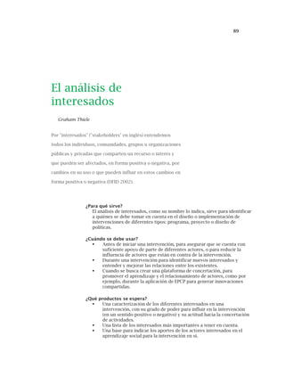 89
El análisis de
interesados
Graham Thiele
Por "interesados" ("stakeholders" en inglés) entendemos
todos los individuos, comunidades, grupos u organizaciones
públicas y privadas que comparten un recurso o interés y
que pueden ser afectados, en forma positiva o negativa, por
cambios en su uso o que pueden influir en estos cambios en
forma positiva o negativa (DFID 2002).
¿Para qué sirve?
El análisis de interesados, como su nombre lo indica, sirve para identificar
a quiénes se debe tomar en cuenta en el diseño o implementación de
intervenciones de diferentes tipos: programa, proyecto o diseño de
políticas.
¿Cuándo se debe usar?
Antes de iniciar una intervención, para asegurar que se cuenta con
suficiente apoyo de parte de diferentes actores, o para reducir la
influencia de actores que están en contra de la intervención.
Durante una intervención para identificar nuevos interesados y
entender y mejorar las relaciones entre los existentes.
Cuando se busca crear una plataforma de concertación, para
promover el aprendizaje y el relacionamiento de actores, como por
ejemplo, durante la aplicación de EPCP para generar innovaciones
compartidas.
¿Qué productos se espera?
Una caracterización de los diferentes interesados en una
intervención, con su grado de poder para influir en la intervención
(en un sentido positivo o negativo) y su actitud hacia la concertación
de actividades.
Una lista de los interesados más importantes a tener en cuenta.
Una base para indicar los aportes de los actores interesados en el
aprendizaje social para la intervención en sí.
 