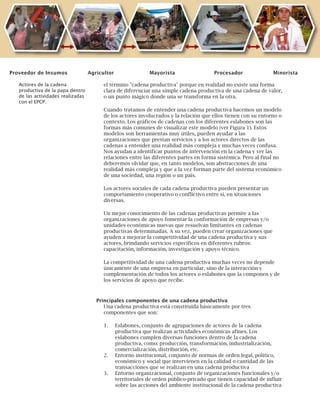 9
el término "cadena productiva" porque en realidad no existe una forma
clara de diferenciar una simple cadena productiva de una cadena de valor,
o un punto mágico donde una se transforma en la otra.
Cuando tratamos de entender una cadena productiva hacemos un modelo
de los actores involucrados y la relación que ellos tienen con su entorno o
contexto. Los gráficos de cadenas con los diferentes eslabones son las
formas más comunes de visualizar este modelo (ver Figura 1). Estos
modelos son herramientas muy útiles, pueden ayudar a las
organizaciones que prestan servicios y a los actores directos de las
cadenas a entender una realidad más compleja y muchas veces confusa.
Nos ayudan a identificar puntos de intervención en la cadena y ver las
relaciones entre las diferentes partes en forma sistémica. Pero al final no
deberemos olvidar que, en tanto modelos, son abstracciones de una
realidad más compleja y que a la vez forman parte del sistema económico
de una sociedad, una región o un país.
Los actores sociales de cada cadena productiva pueden presentar un
comportamiento cooperativo o conflictivo entre sí, en situaciones
diversas.
Un mejor conocimiento de las cadenas productivas permite a las
organizaciones de apoyo fomentar la conformación de empresas y/o
unidades económicas nuevas que resuelvan limitantes en cadenas
productivas determinadas. A su vez, pueden crear organizaciones que
ayuden a mejorar la competitividad de una cadena productiva y sus
actores, brindando servicios específicos en diferentes rubros:
capacitación, información, investigación y apoyo técnico.
La competitividad de una cadena productiva muchas veces no depende
únicamente de una empresa en particular, sino de la interacción y
complementación de todos los actores o eslabones que la componen y de
los servicios de apoyo que recibe.
Principales componentes de una cadena productiva
Una cadena productiva está constituida básicamente por tres
componentes que son:
1. Eslabones, conjunto de agrupaciones de actores de la cadena
productiva que realizan actividades económicas afines. Los
eslabones cumplen diversas funciones dentro de la cadena
productiva, como: producción, transformación, industrialización,
comercialización, distribución, etc.
2. Entorno institucional, conjunto de normas de orden legal, político,
económico y social que intervienen en la calidad o cantidad de las
transacciones que se realizan en una cadena productiva
3. Entorno organizacional, conjunto de organizaciones funcionales y/o
territoriales de orden público-privado que tienen capacidad de influir
sobre las acciones del ambiente institucional de la cadena productiva
Actores de la cadena
productiva de la papa dentro
de las actividades realizadas
con el EPCP.
Proveedor de Insumos Agricultor Mayorista Procesador Minorista
 