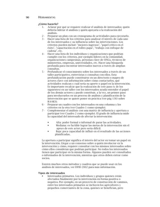 90 HERRAMIENTAS
¿Cómo hacerlo?
1. Aclarar por qué se requiere realizar el análisis de interesados: quién
debería liderar el análisis y quién apoyaría a la realización del
análisis.
2· Preparar un plan con un cronograma de actividades para ejecutarlo.
3· Hacer una lista de los criterios para analizar el interés de cada uno
de los interesados y su influencia sobre las intervenciones. Los
criterios pueden incluir: "mejores ingresos", "papel crítico en el
éxito", "capacitación en el rubro papa", "trabajo con enfoque de
cadena", etc.
4· Hacer una lista de los individuos y organizaciones que podrían
cumplir con los criterios, por ejemplo líderes en la comunidad,
organizaciones campesinas, personas clave de ONGs, técnicos de
ministerios, empresas, universidades, etc. Hacer una búsqueda
profunda para encontrar interesados nuevos a través de amplias
consultas.
5· Profundizar el conocimiento sobre los interesados a través de un
taller participativo, entrevistas o consultas con ellos. Esta
profundización puede constituirse en un directorio o mapeo de
actores clave con información sobre cómo contactarlos, qué
actividades realizan y cuál sería su aporte o papel en la intervención.
Es importante recalcar que la realización de este paso (y de los
siguientes) en un taller con los interesados ayuda entender el papel
de los demás actores y puede constituir, a la vez, un primer paso
para involucrarlos en un proceso de análisis y planificación de la
intervención que se quiere poner en práctica (ver pág 136) sobre
RAAKS).
6· Preparar un cuadro con los interesados en una columna y los
criterios en la otra (ver Cuadro 1 como ejemplo).
7· Complementar el análisis con una matriz de influencia y apertura a
participar (ver Cuadro 2 como ejemplo). El grado de influencia mide
la capacidad del interesado de afectar la intervención:
Alta: poder formal o informal de parar las actividades.
Mediana: es factible lograr las metas de la intervención sin el
apoyo de este actor pero sería difícil.
Baja: poca capacidad de influir en el resultado de las acciones
planificadas.
La apertura a participar significa el interés del actor en tomar un papel en
la intervención. Llegar a un consenso sobre a quién involucrar en la
intervención y cómo, requiere consultar con los mismos interesados sobre
cómo ellos consideran que podrían participar. No todos los interesados
tienen que participar en la misma forma. Algunos pueden ser consultados
o informados de la intervención, mientras que otros deben entrar como
socios.
Existen muchos otros métodos y cuadros que se puede usar en los
análisis de interesados, ver DFID 2002 para más información.
Tipos de interesados
Interesados primarios. Los individuos y grupos quienes están
afectados finalmente por la intervención en forma positiva o
negativa. Por ejemplo, en un proyecto de construcción de caminos,
entre los interesados primarios se incluyen los agricultores y
pequeños comerciantes de la zona, quienes se benefician, pero
 