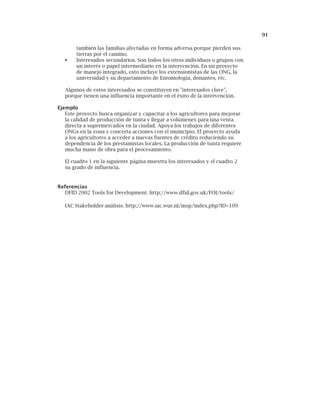 91
también las familias afectadas en forma adversa porque pierden sus
tierras por el camino.
Interesados secundarios. Son todos los otros individuos o grupos con
un interés o papel intermediario en la intervención. En un proyecto
de manejo integrado, esto incluye los extensionistas de las ONG, la
universidad y su departamento de Entomología, donantes, etc.
Algunos de estos interesados se constituyen en "interesados clave",
porque tienen una influencia importante en el éxito de la intervención.
Ejemplo
Este proyecto busca organizar y capacitar a los agricultores para mejorar
la calidad de producción de tunta y llegar a volúmenes para una venta
directa a supermercados en la ciudad. Apoya los trabajos de diferentes
ONGs en la zona y concerta acciones con el municipio. El proyecto ayuda
a los agricultores a acceder a nuevas fuentes de crédito reduciendo su
dependencia de los prestamistas locales. La producción de tunta requiere
mucha mano de obra para el procesamiento.
El cuadro 1 en la siguiente página muestra los interesados y el cuadro 2
su grado de influencia.
Referencias
DFID 2002 Tools for Development. http://www.dfid.gov.uk/FOI/tools/
IAC Stakeholder análisis. http://www.iac.wur.nl/msp/index.php?ID=109
 