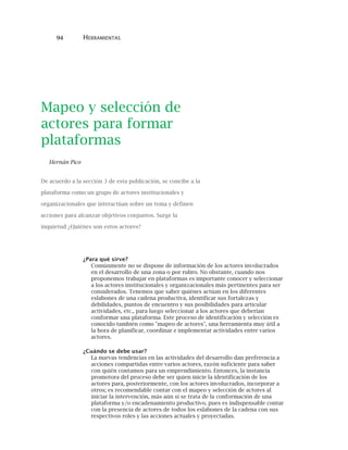 94 HERRAMIENTAS
Mapeo y selección de
actores para formar
plataformas
Hernán Pico
De acuerdo a la sección 3 de esta publicación, se concibe a la
plataforma como un grupo de actores institucionales y
organizacionales que interactúan sobre un tema y definen
acciones para alcanzar objetivos conjuntos. Surge la
inquietud ¿Quiénes son estos actores?
¿Para qué sirve?
Comúnmente no se dispone de información de los actores involucrados
en el desarrollo de una zona o por rubro. No obstante, cuando nos
proponemos trabajar en plataformas es importante conocer y seleccionar
a los actores institucionales y organizacionales más pertinentes para ser
considerados. Tenemos que saber quiénes actúan en los diferentes
eslabones de una cadena productiva, identificar sus fortalezas y
debilidades, puntos de encuentro y sus posibilidades para articular
actividades, etc., para luego seleccionar a los actores que deberían
conformar una plataforma. Este proceso de identificación y selección es
conocido también como "mapeo de actores", una herramienta muy útil a
la hora de planificar, coordinar e implementar actividades entre varios
actores.
¿Cuándo se debe usar?
La nuevas tendencias en las actividades del desarrollo dan preferencia a
acciones compartidas entre varios actores, razón suficiente para saber
con quién contamos para un emprendimiento. Entonces, la instancia
promotora del proceso debe ser quien inicie la identificación de los
actores para, posteriormente, con los actores involucrados, incorporar a
otros; es recomendable contar con el mapeo y selección de actores al
iniciar la intervención, más aún si se trata de la conformación de una
plataforma y/o encadenamiento productivo, pues es indispensable contar
con la presencia de actores de todos los eslabones de la cadena con sus
respectivos roles y las acciones actuales y proyectadas.
 