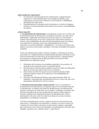 95
¿Qué productos esperamos?
Un sistema de información de las instituciones, organizaciones,
empresas y zonas identificadas en un ámbito geográfico, que
contenga las características básicas y las fortalezas y debilidades
(limitantes) de cada actor.
Dependiendo de la naturaleza de la iniciativa y a través de algunos
criterios, el sistema permite seleccionar a los actores con posibilidad
de alianza.
¿Cómo hacerlo?
1. Levantamiento de información. Generalmente el proceso se inicia con
la identificación de la información secundaria existente, así como otros
informantes calificados en instituciones de las zonas. Es conveniente
realizar una entrevista en la cual se aclaren las expectativas mutuas, el
interés y las posibilidades de una articulación institucional. Este primer
acercamiento nos permite tener una visión global de los actores
existentes, sus potencialidades y debilidades, y su interés en formar una
alianza con otros actores para coordinar y efectuar actividades de manera
conjunta.
Toda esta información ayuda a realizar el mapeo y selección de actores,
que puede ser complementada con información primaria obtenida en una
entrevista personal con directivos de las instituciones y organizaciones.
En resumen, la organización de I&D que lidera este proceso debe
implementar los siguientes pasos:
1. Definición del territorio en un ámbito geográfico, de acuerdo a la
naturaleza de la iniciativa que se pretende iniciar.
2. Recolección de información secundaria existente sobre los diferentes
tipos de actores que intervienen en ese territorio.
3. Entrevistas con directivos para un acercamiento inicial, donde
podemos darnos cuenta de la apertura y las posibilidades de
articulación.
4. Encuesta con información básica, que posteriormente debe ser
tabulada y sistematizada, permitiendo al lector a través de una vista
panorámica identificarse con los actores.
2. Sistematización del mapeo organizacional. Una vez concluido el
levantamiento de información, el siguiente paso es la sistematización de
la información. Se elabora una ficha de identificación con información
sucinta y relevante de cada actor. En el cuadro 1 podemos visualizar una
ficha de identificación de una institución de apoyo al rubro papa en
Ecuador; además de la información básica de identificación consta
información relevante sobre los objetivos, líneas de acción, recursos
disponibles y actividades en marcha.
La ficha de identificación ayuda a explicar mejor las características de
cada actor y a identificar sus relaciones y vínculos con otros actores. El
conjunto de estas fichas constituye un documento simple y manejable
que caracteriza a los actores involucrados con información relevante, por
ejemplo: ¿quiénes son?, ¿dónde están? y ¿qué hacen?
 
