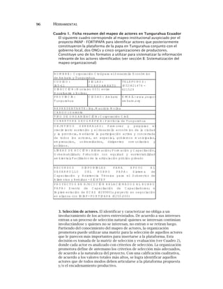 96 HERRAMIENTAS
Cuadro 1. Ficha resumen del mapeo de actores en Tungurahua Ecuador
El siguiente cuadro corresponde al mapeo institucional auspiciado por el
proyecto INIAP - FORTIPAPA para identificar actores que posteriormente
constituyeron la plataforma de la papa en Tungurahua conjunto con el
gobierno local, dos ONGs y cinco organizaciones de productores.
Constituye uno de los formatos a utilizar para sistematizar la información
relevante de los actores identificados (ver sección B: Sistematización del
mapeo organizacional)
N O M B R E : C orporación C ivilpara elD esarrollo E conóm ico
de A m bato y Tungurahua
C O D IG O :
IA T-11
S IG LA S :
C O R P O A M B A TO
TE LE FO N O S :
(032)421476 -
421529D IR E C C IÓ N :M ontalvo 0331 entre
R ocafuerte y B olívar
R E P R E S E N TA N TE :Ing.M auricio M olina
P R O V IN C IA :
Tungurahua
C IU D A D : A m bato E -M A IL:w w w .corpo-
am bato.org
C A R G O :G erente
TIP O D E O R G A N IZA C IÓ N :C orporación C ivil
C O B E R TU R A G E O G R Á FIC A :P rovincia de Tungurahua
O B JE TIV O S G E N E R A LE S : P rom over y propiciar el
crecim iento sostenido y eldesarrollo económ ico de la ciudad
y la provincia, m ediante la participación activa y concertada
de todos los actores, en especial, gobiernos m unicipales,
em presarios, universidades, dirigentes com unitarios y
políticos.
P R O Y E C TO S E N E JE C U C IÓ N R E LA C IO N A D O S A L R U B R O
P A P A : E vento de C apacitación de C apacitadores; e
Im plem entación de E C A S ($28980); proyecto en negociación
en alianza con IN IA P -FO R TIP A P A ($250.000)
LÍN E A S D E A C C IÓ N :Inform ación;Form ación y C apacitación,
G obernabilidad; P rducción con equidad y sustentabilidad
am biental;Facilitadorde la articulación público privado
R E C U R S O S D IS P O N IB LE S P A R A A P O Y O A L
D E S A R R O LLO D E L R U B R O P A P A : S istem a de
C apacitación y A sistencia Técnica para el S ubsector de
A liem ntos y B ebidas -S IC A TE P
3. Selección de actores. El identificar y caracterizar no obliga a un
involucramiento de los actores entrevistados. De acuerdo a sus intereses
entran a un proceso de selección natural: quienes se interesan continúan
involucrándose y quienes no se interesan, no entran o se retiran luego.
Partiendo del conocimiento del mapeo de actores, la organización
promotora puede utilizar una matriz para la selección de aquellos actores
que le parecen más importantes para insertarse a la plataforma. Esta
decisión es tomada de la matriz de selección y evaluación (ver Cuadro 2),
donde cada actor es analizado con criterios de selección. La organización
promotora define de antemano los criterios de selección más adecuados,
de acuerdo a la naturaleza del proyecto. Con una calificación cualitativa,
de acuerdo a los valores totales más altos, se logra identificar aquellos
actores que de todos modos deben articularse a la plataforma propuesta
y/o el encadenamiento productivo.
 