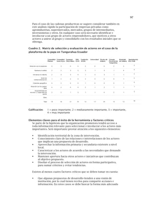 97
Para el caso de las cadenas productivas se sugiere considerar también en
este análisis rápido la participación de empresas privadas como
agroindustrias, supermercados, mercados, grupos de intermediarios,
inversionistas y otros. En cualquier caso será necesario identificar e
involucrar a un grupo de actores emprendedores, que motiven a otros
actores a unirse al grupo y consolidarlo con los resultados iniciales que se
obtenga.
Cuadro 2. Matriz de selección y evaluación de actores en el caso de la
plataforma de la papa en Tungurahua Ecuador
Elementos claves para el éxito de la herramienta y factores críticos
Se parte de la hipótesis que la organización promotora tendrá acceso a
toda información relevante para seleccionar e involucrar a los actores más
importantes. Será importante prestar atención a los siguientes elementos:
Identificación territorial de la zona de intervención.
Conocimiento claro de las relaciones e interrelaciones de los actores
que implican una propuesta de desarrollo.
Aprovechar la información primaria y secundaria existente a nivel
local.
Caracterizar a los actores de acuerdo a las necesidades que demande
la intervención.
Mantener apertura hacia otros actores e iniciativas que contribuyan
al objetivo propuesto.
Diseñar el proceso de selección de actores en forma participativa,
para sumar criterios y evitar tendencias.
Existen al menos cuatro factores críticos que se deben tomar en cuenta:
Que algunas propuestas de desarrollo tienden a una visión de
institución, por lo cual tienen recelos para compartir acciones e
información. En estos casos se debe buscar la forma más adecuada
dadinumoC
niuhaliP
dadinumoC
asoRatnaS
etnapauG
orallíP-ocihC
.GNO
ASEC
nóicadnuF
LADES
dadisrevinU edacincéT
otabmA
ojesnoC
edlaicnivorP
auharugnuT
oipicinuM
otabmAed
:airtsudniorgA
olloPociR
otisóporplenocnóicaleR 4 3 4 4 2 4 4 2 3
2
oibmaclaarutrepA 2 2 3 3 3 1 3 1 4
4
ahcramnesavitaicinI 2 3 3 4 1 3 3 1 1
2
edleviN
nóicazilanoicutitsni
1 2 2 3 2 3 4 4 1
2
acifárgoegarutreboC 4 2 4 4 1 4 4 4 1
4
sopurgsolnocnóicaleR
atem
4 2 4 4 2 1 2 1 1
1
eddadilibinopsiD
eddadicapacysosrucer
etropa
2 2 1 3 1 1 4 2 1
3
sortO
latoT 91 61 12 52 21 71 42 51 21
81
Calificación: 1 = poco importante; 2 = medianamente importante, 3 = importante,
4 = muy importante
 