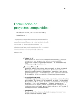99
Formulación de
proyectos compartidos
Fabián Montesdeoca M., Lilia Guijarro, Hernán Pico,
Cecilia Monteros J.
Los proyectos compartidos constituyen un nuevo modelo
para solucionar problemas en las zonas rurales, utilizando y
potenciando los recursos locales existentes. Los
instrumentos propuestos deben ser conocidos y aceptados
por todos los involucrados a través de talleres de
socialización.
¿Para qué sirve?
Para construir un proyecto de encadenamiento productivo o cualquier
otro proyecto en el que participen varios actores: comunidades
productoras, organizaciones gubernamentales y no gubernamentales,
ONGs, empresas procesadoras, etc.
¿Cuándo se debe usar?
Cuando se requiere una construcción colectiva de un proyecto para que
haya aporte y apalancamiento de recursos. Muchas veces ante una
iniciativa corporativa, existen "financiadores" dispuestos a apoyar estos
proyectos productivos y colaborativos, por lo que se requiere no sólo de
la participación de los actores locales cofinanciando las actividades.
¿Qué producto esperamos?
Actividades de producción, organización, capacitación, comercialización e
investigación, de acuerdo a las necesidades de la cadena y aprovechando
las experiencias de los actores, en suma, el posicionamiento de un grupo
de actores a través de la planificación y ejecución de un proyecto
compartido con un objetivo común, que promueva la participación de
socios y de otros actores que aporten ideas y/o recursos para mejorar el
desempeño de dicha cadena productiva.
¿Cómo hacerlo?
Para la construcción e implementación de los proyectos compartidos
hemos seguido los siguientes pasos:
 