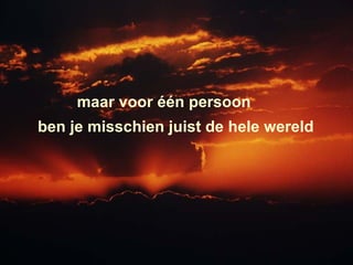 maar voor één persoon  ben je misschien juist de hele wereld  