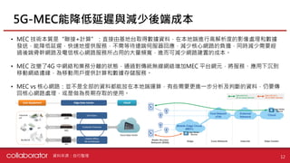 • MEC 技術本質是“聯接+計算”：直接由基地台取得數據資料，在本地端進行高解析度的影像處理和數據
發送，能降低延遲，快速地提供服務，不需等待遠端伺服器回應，減少核心網路的負擔，同時減少需要經
過後端骨幹網路及電信核心網路服務所占用的大量頻寬，進而可減少網路建置的成本。
• MEC 改變了4G 中網絡和業務分離的狀態，通過對傳統無線網絡增加MEC 平台網元，將服務、應用下沉到
移動網絡邊緣，為移動用戶提供計算和數據存儲服務。
• MEC vs 核心網路：並不是全部的資料都能放在本地端運算，有些需要更進一步分析及判斷的資料，仍要傳
回核心網路處理，或是做為長期存取的使用。
5G-MEC能降低延遲與減少後端成本
12資料來源：自行整理
 