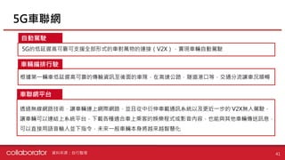 5G車聯網
41
自動駕駛
車輛編排行駛
車聯網平台
5G的低延遲高可靠可支援全部形式的車對萬物的連接（V2X），實現車輛自動駕駛
根據第一輛車低延遲高可靠的傳輸資訊至後面的車隊，在高速公路，隧道港口等，交通分流讓車況順暢
透過無線網路技術，讓車輛連上網際網路，並且從中衍伸車載通訊系統以及更近一步的 V2X無人駕駛，
讓車輛可以連結上系統平台，下載各種適合車上乘客的娛樂程式或影音內容，也能與其他車輛傳送訊息，
可以直接用語音輸入並下指令，未來一般車輛本身將越來越智慧化
資料來源：自行整理
 