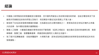 結論
43
• 中國進入商用階段的時程雖較部分國家晚，但中國利用資金以及政策扶植技術突破，並結合電信商及下游
廠商共同推動5G技術的研發以及執行，有效幫助中國在5G的發展上不落人後。
• 華為除了在5G技術發展有顯著的貢獻，也為基地台的主要供應商之一，更是為目前全球5G手機市占率最
大的品牌，為中國5G發展的重要動能。
• 隨著人工智慧、大數據及邊緣計算等技術的不斷發展，5G與之相結合，催生融合互助的新產業生態，像是
車聯網、智慧工廠、智慧醫療產業，將會逐漸地應用於人類的生活當中。
• 為了提升5G傳輸速度、效能與覆蓋率，大規模天線、波束成型與D2D通信技術等新型技術將為5G未來的
發展重點。
 
