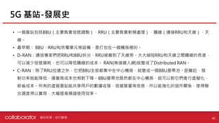 • 一個基站包括BBU（主要負責信號調製）、RRU（主要負責射頻處理），饋線（連接RRU和天線），天
線。
• 最早期： BBU，RRU和供電單元等設備，是打包在一個機房裡的。
• D-RAN：通信專家們把RRU和BBU拆分，RRU被搬到了天線旁。大大縮短RRU和天線之間饋線的長度，
可以減少信號損耗，也可以降低饋線的成本。 RAN(無接線入網)就變成了Distributed RAN。
• C-RAN：除了RRU拉遠之外，它把BBU全部都集中在中心機房，就變成一個BBU基帶池。距離近，發
射功率就能降低，運營商成本也相對下降。BBU基帶池既然都在中心機房，就可以對它們進行虛擬化，
節省成本。所有的虛擬基站能共享用戶的數據收發、信道質量等信息，所以能強化的協作關係，使得聯
合調度得以實現，大幅提高頻譜使用效率。
5G 基站-發展史
45資料來源：自行整理
 