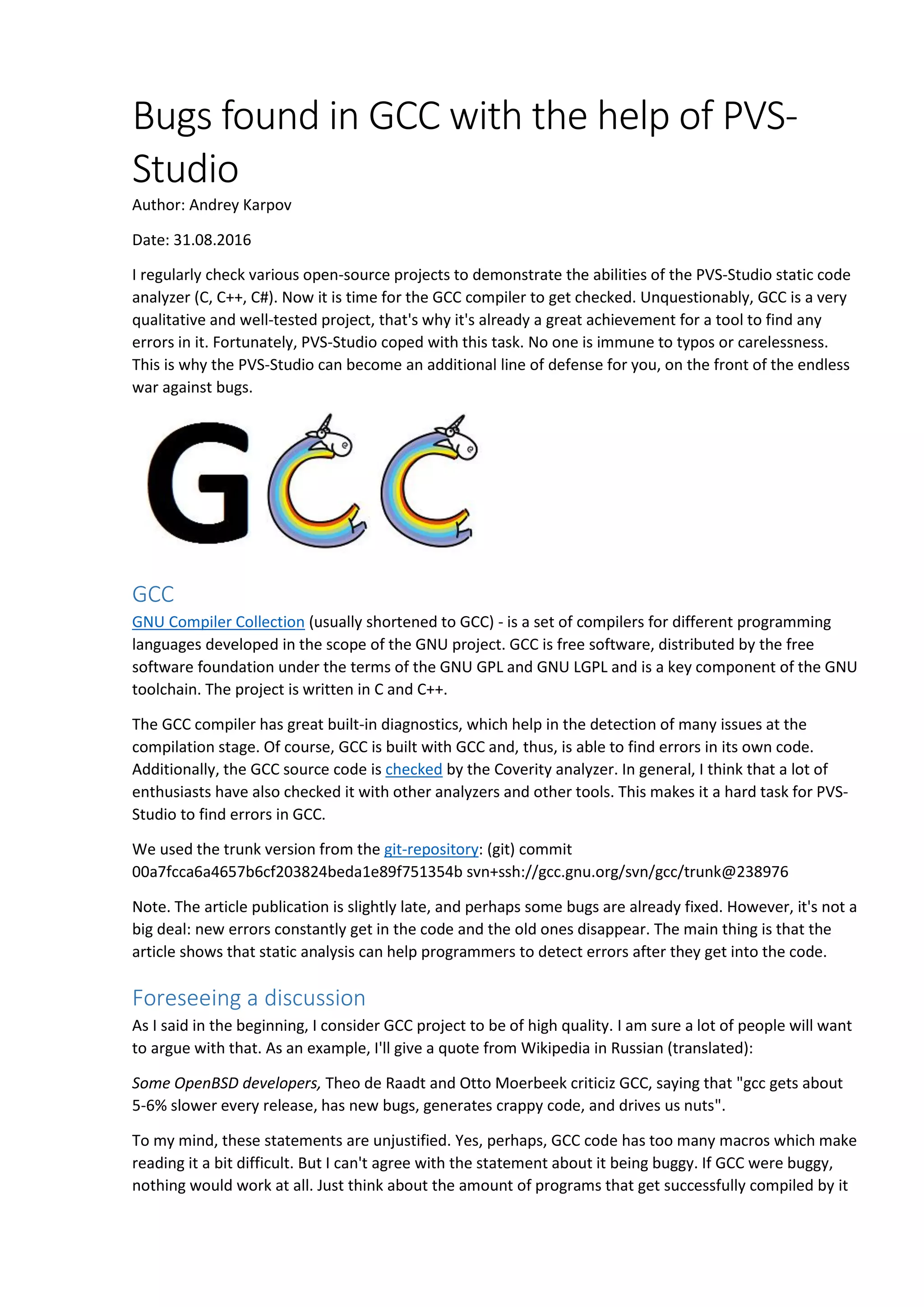 Bugs found in GCC with the help of PVS-
Studio
Author: Andrey Karpov
Date: 31.08.2016
I regularly check various open-source projects to demonstrate the abilities of the PVS-Studio static code
analyzer (C, C++, C#). Now it is time for the GCC compiler to get checked. Unquestionably, GCC is a very
qualitative and well-tested project, that's why it's already a great achievement for a tool to find any
errors in it. Fortunately, PVS-Studio coped with this task. No one is immune to typos or carelessness.
This is why the PVS-Studio can become an additional line of defense for you, on the front of the endless
war against bugs.
GCC
GNU Compiler Collection (usually shortened to GCC) - is a set of compilers for different programming
languages developed in the scope of the GNU project. GCC is free software, distributed by the free
software foundation under the terms of the GNU GPL and GNU LGPL and is a key component of the GNU
toolchain. The project is written in C and C++.
The GCC compiler has great built-in diagnostics, which help in the detection of many issues at the
compilation stage. Of course, GCC is built with GCC and, thus, is able to find errors in its own code.
Additionally, the GCC source code is checked by the Coverity analyzer. In general, I think that a lot of
enthusiasts have also checked it with other analyzers and other tools. This makes it a hard task for PVS-
Studio to find errors in GCC.
We used the trunk version from the git-repository: (git) commit
00a7fcca6a4657b6cf203824beda1e89f751354b svn+ssh://gcc.gnu.org/svn/gcc/trunk@238976
Note. The article publication is slightly late, and perhaps some bugs are already fixed. However, it's not a
big deal: new errors constantly get in the code and the old ones disappear. The main thing is that the
article shows that static analysis can help programmers to detect errors after they get into the code.
Foreseeing a discussion
As I said in the beginning, I consider GCC project to be of high quality. I am sure a lot of people will want
to argue with that. As an example, I'll give a quote from Wikipedia in Russian (translated):
Some OpenBSD developers, Theo de Raadt and Otto Moerbeek criticiz GCC, saying that "gcc gets about
5-6% slower every release, has new bugs, generates crappy code, and drives us nuts".
To my mind, these statements are unjustified. Yes, perhaps, GCC code has too many macros which make
reading it a bit difficult. But I can't agree with the statement about it being buggy. If GCC were buggy,
nothing would work at all. Just think about the amount of programs that get successfully compiled by it
 