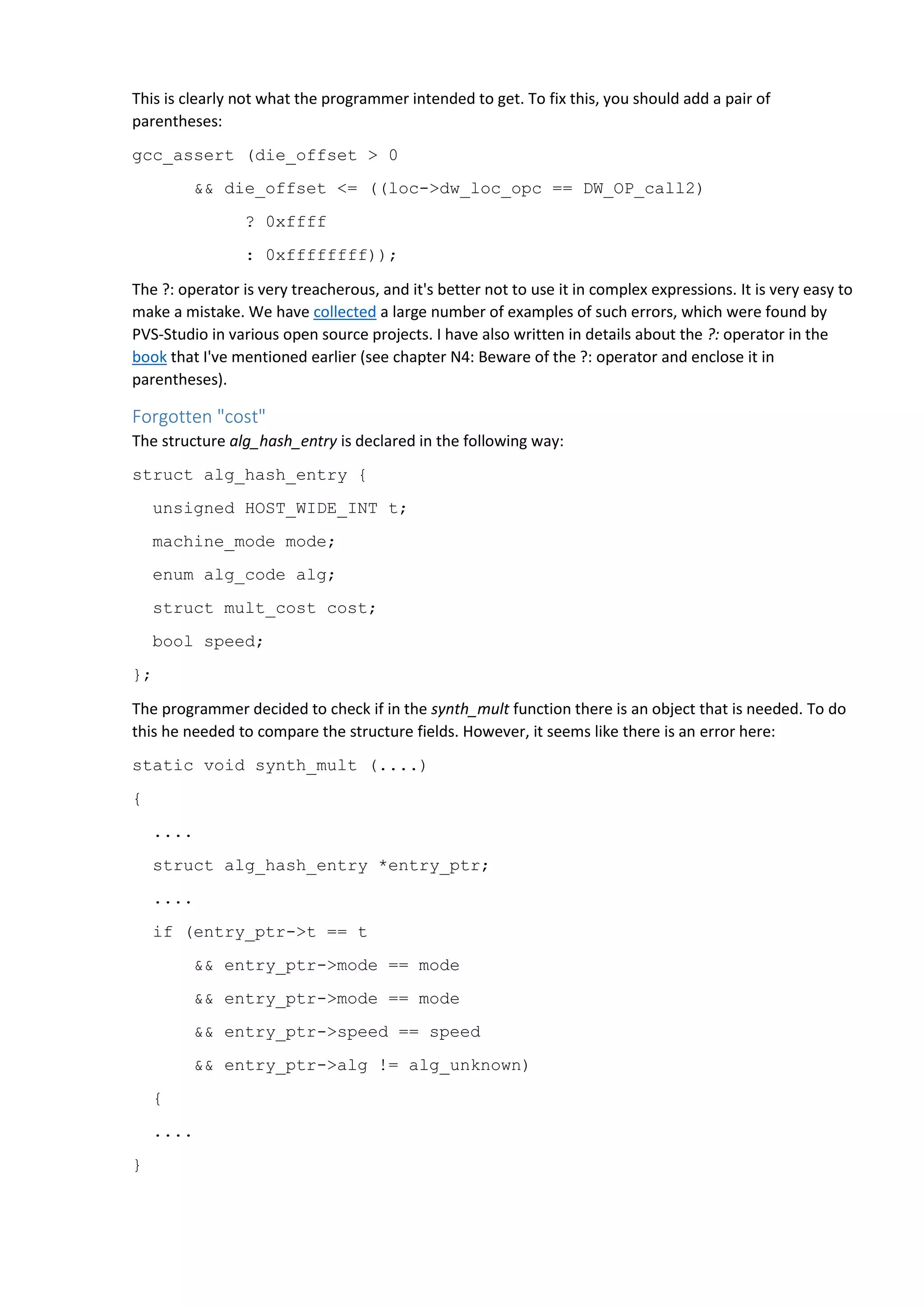 This is clearly not what the programmer intended to get. To fix this, you should add a pair of
parentheses:
gcc_assert (die_offset > 0
&& die_offset <= ((loc->dw_loc_opc == DW_OP_call2)
? 0xffff
: 0xffffffff));
The ?: operator is very treacherous, and it's better not to use it in complex expressions. It is very easy to
make a mistake. We have collected a large number of examples of such errors, which were found by
PVS-Studio in various open source projects. I have also written in details about the ?: operator in the
book that I've mentioned earlier (see chapter N4: Beware of the ?: operator and enclose it in
parentheses).
Forgotten "cost"
The structure alg_hash_entry is declared in the following way:
struct alg_hash_entry {
unsigned HOST_WIDE_INT t;
machine_mode mode;
enum alg_code alg;
struct mult_cost cost;
bool speed;
};
The programmer decided to check if in the synth_mult function there is an object that is needed. To do
this he needed to compare the structure fields. However, it seems like there is an error here:
static void synth_mult (....)
{
....
struct alg_hash_entry *entry_ptr;
....
if (entry_ptr->t == t
&& entry_ptr->mode == mode
&& entry_ptr->mode == mode
&& entry_ptr->speed == speed
&& entry_ptr->alg != alg_unknown)
{
....
}
 
