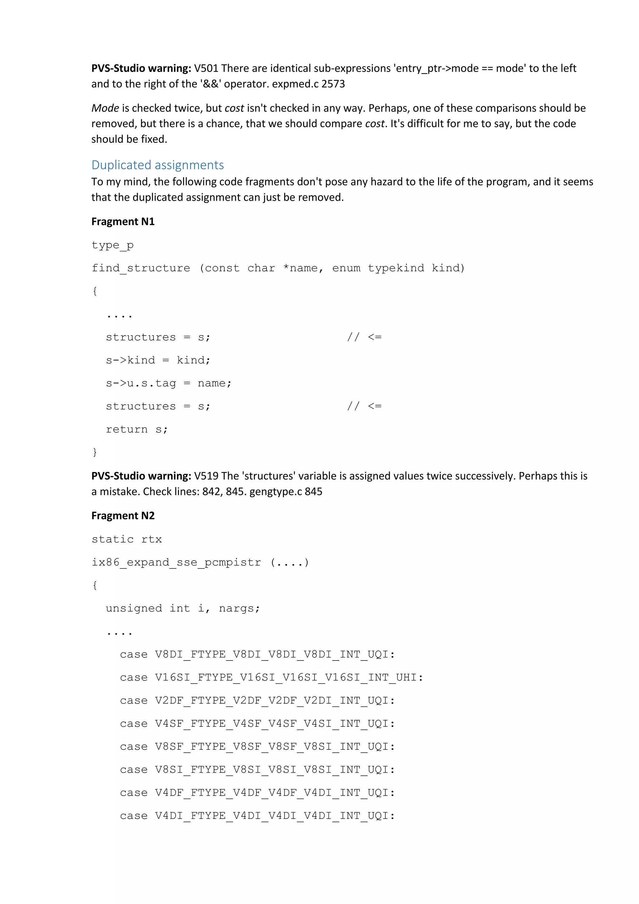 PVS-Studio warning: V501 There are identical sub-expressions 'entry_ptr->mode == mode' to the left
and to the right of the '&&' operator. expmed.c 2573
Mode is checked twice, but cost isn't checked in any way. Perhaps, one of these comparisons should be
removed, but there is a chance, that we should compare cost. It's difficult for me to say, but the code
should be fixed.
Duplicated assignments
To my mind, the following code fragments don't pose any hazard to the life of the program, and it seems
that the duplicated assignment can just be removed.
Fragment N1
type_p
find_structure (const char *name, enum typekind kind)
{
....
structures = s; // <=
s->kind = kind;
s->u.s.tag = name;
structures = s; // <=
return s;
}
PVS-Studio warning: V519 The 'structures' variable is assigned values twice successively. Perhaps this is
a mistake. Check lines: 842, 845. gengtype.c 845
Fragment N2
static rtx
ix86_expand_sse_pcmpistr (....)
{
unsigned int i, nargs;
....
case V8DI_FTYPE_V8DI_V8DI_V8DI_INT_UQI:
case V16SI_FTYPE_V16SI_V16SI_V16SI_INT_UHI:
case V2DF_FTYPE_V2DF_V2DF_V2DI_INT_UQI:
case V4SF_FTYPE_V4SF_V4SF_V4SI_INT_UQI:
case V8SF_FTYPE_V8SF_V8SF_V8SI_INT_UQI:
case V8SI_FTYPE_V8SI_V8SI_V8SI_INT_UQI:
case V4DF_FTYPE_V4DF_V4DF_V4DI_INT_UQI:
case V4DI_FTYPE_V4DI_V4DI_V4DI_INT_UQI:
 
