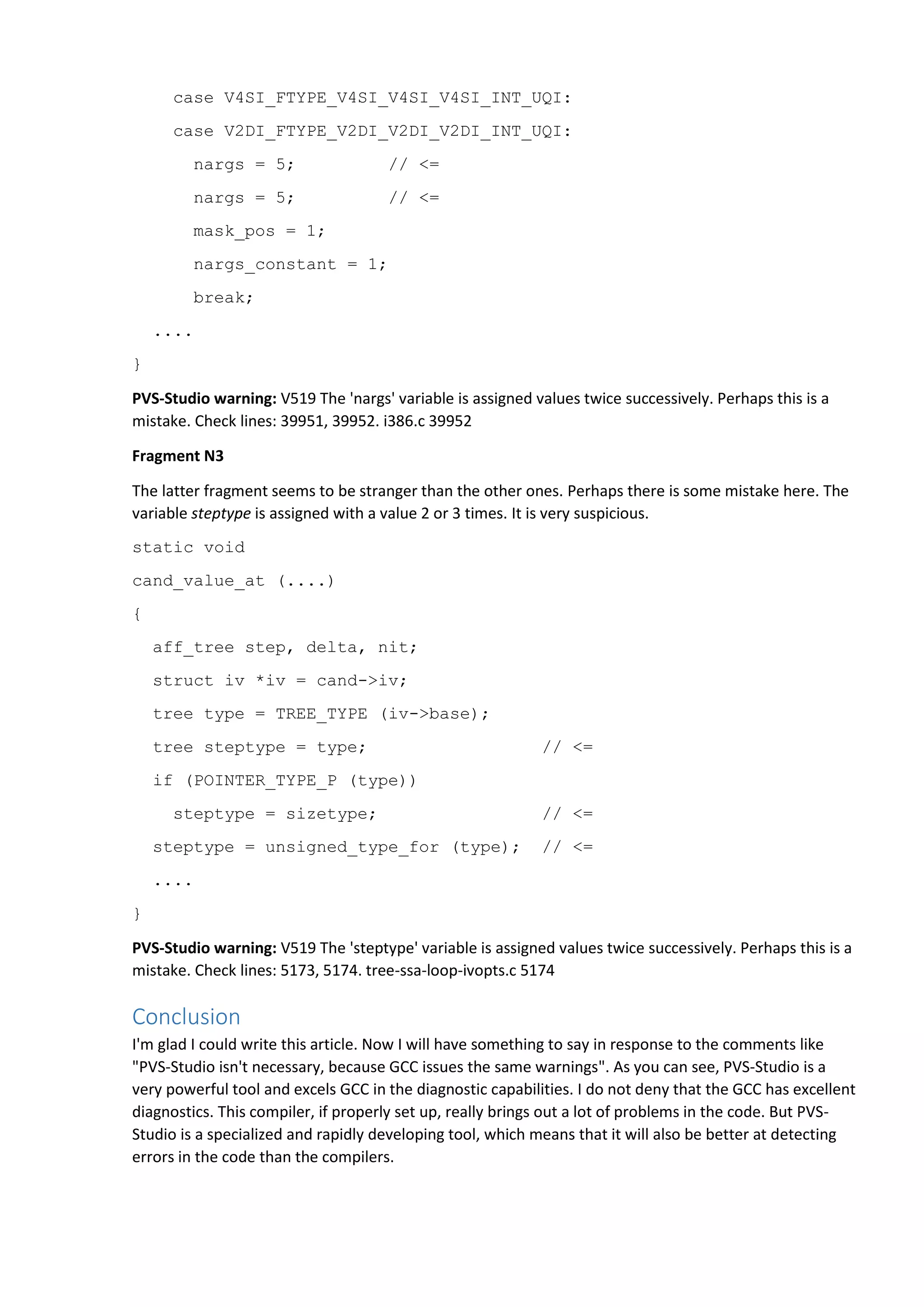 case V4SI_FTYPE_V4SI_V4SI_V4SI_INT_UQI:
case V2DI_FTYPE_V2DI_V2DI_V2DI_INT_UQI:
nargs = 5; // <=
nargs = 5; // <=
mask_pos = 1;
nargs_constant = 1;
break;
....
}
PVS-Studio warning: V519 The 'nargs' variable is assigned values twice successively. Perhaps this is a
mistake. Check lines: 39951, 39952. i386.c 39952
Fragment N3
The latter fragment seems to be stranger than the other ones. Perhaps there is some mistake here. The
variable steptype is assigned with a value 2 or 3 times. It is very suspicious.
static void
cand_value_at (....)
{
aff_tree step, delta, nit;
struct iv *iv = cand->iv;
tree type = TREE_TYPE (iv->base);
tree steptype = type; // <=
if (POINTER_TYPE_P (type))
steptype = sizetype; // <=
steptype = unsigned_type_for (type); // <=
....
}
PVS-Studio warning: V519 The 'steptype' variable is assigned values twice successively. Perhaps this is a
mistake. Check lines: 5173, 5174. tree-ssa-loop-ivopts.c 5174
Conclusion
I'm glad I could write this article. Now I will have something to say in response to the comments like
"PVS-Studio isn't necessary, because GCC issues the same warnings". As you can see, PVS-Studio is a
very powerful tool and excels GCC in the diagnostic capabilities. I do not deny that the GCC has excellent
diagnostics. This compiler, if properly set up, really brings out a lot of problems in the code. But PVS-
Studio is a specialized and rapidly developing tool, which means that it will also be better at detecting
errors in the code than the compilers.
 