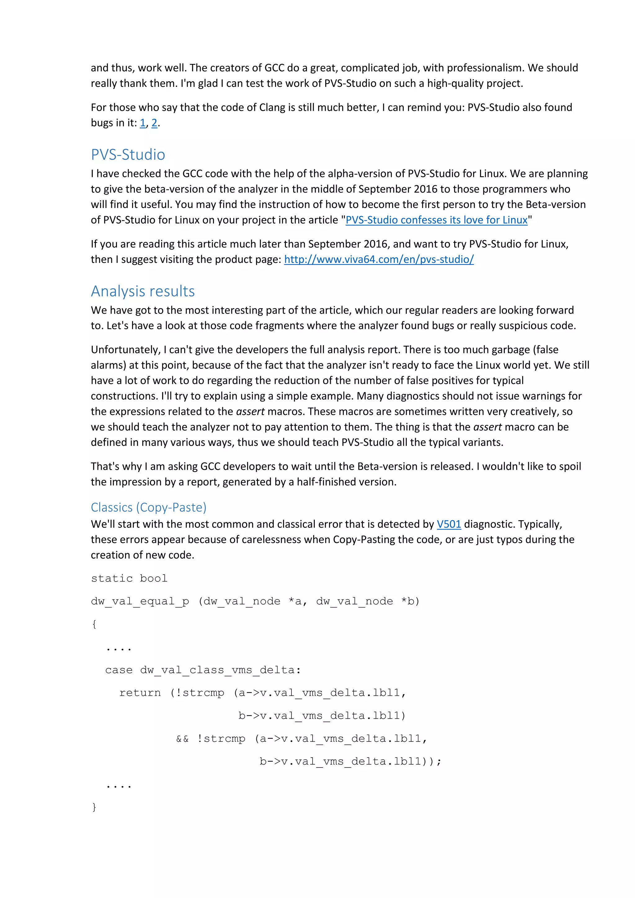 and thus, work well. The creators of GCC do a great, complicated job, with professionalism. We should
really thank them. I'm glad I can test the work of PVS-Studio on such a high-quality project.
For those who say that the code of Clang is still much better, I can remind you: PVS-Studio also found
bugs in it: 1, 2.
PVS-Studio
I have checked the GCC code with the help of the alpha-version of PVS-Studio for Linux. We are planning
to give the beta-version of the analyzer in the middle of September 2016 to those programmers who
will find it useful. You may find the instruction of how to become the first person to try the Beta-version
of PVS-Studio for Linux on your project in the article "PVS-Studio confesses its love for Linux"
If you are reading this article much later than September 2016, and want to try PVS-Studio for Linux,
then I suggest visiting the product page: http://www.viva64.com/en/pvs-studio/
Analysis results
We have got to the most interesting part of the article, which our regular readers are looking forward
to. Let's have a look at those code fragments where the analyzer found bugs or really suspicious code.
Unfortunately, I can't give the developers the full analysis report. There is too much garbage (false
alarms) at this point, because of the fact that the analyzer isn't ready to face the Linux world yet. We still
have a lot of work to do regarding the reduction of the number of false positives for typical
constructions. I'll try to explain using a simple example. Many diagnostics should not issue warnings for
the expressions related to the assert macros. These macros are sometimes written very creatively, so
we should teach the analyzer not to pay attention to them. The thing is that the assert macro can be
defined in many various ways, thus we should teach PVS-Studio all the typical variants.
That's why I am asking GCC developers to wait until the Beta-version is released. I wouldn't like to spoil
the impression by a report, generated by a half-finished version.
Classics (Copy-Paste)
We'll start with the most common and classical error that is detected by V501 diagnostic. Typically,
these errors appear because of carelessness when Copy-Pasting the code, or are just typos during the
creation of new code.
static bool
dw_val_equal_p (dw_val_node *a, dw_val_node *b)
{
....
case dw_val_class_vms_delta:
return (!strcmp (a->v.val_vms_delta.lbl1,
b->v.val_vms_delta.lbl1)
&& !strcmp (a->v.val_vms_delta.lbl1,
b->v.val_vms_delta.lbl1));
....
}
 