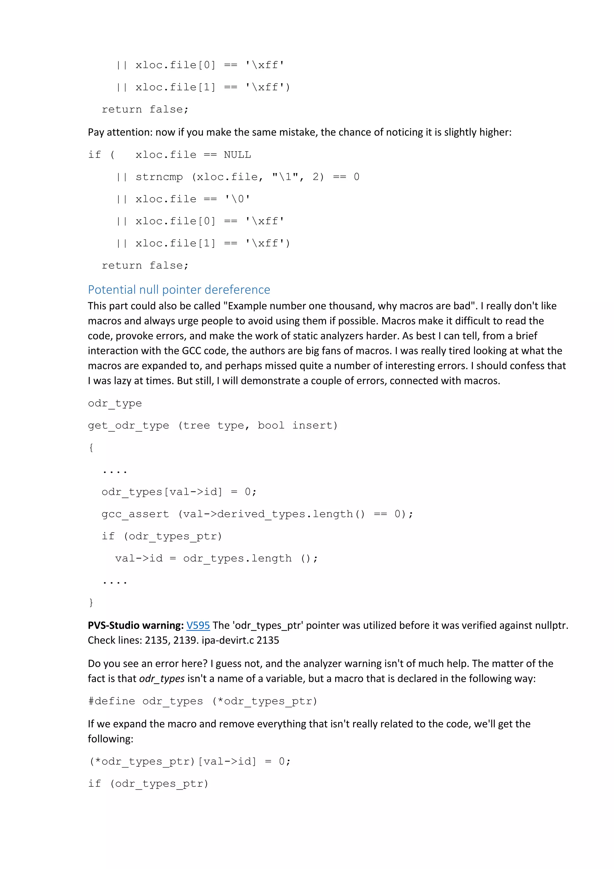 || xloc.file[0] == 'xff'
|| xloc.file[1] == 'xff')
return false;
Pay attention: now if you make the same mistake, the chance of noticing it is slightly higher:
if ( xloc.file == NULL
|| strncmp (xloc.file, "1", 2) == 0
|| xloc.file == '0'
|| xloc.file[0] == 'xff'
|| xloc.file[1] == 'xff')
return false;
Potential null pointer dereference
This part could also be called "Example number one thousand, why macros are bad". I really don't like
macros and always urge people to avoid using them if possible. Macros make it difficult to read the
code, provoke errors, and make the work of static analyzers harder. As best I can tell, from a brief
interaction with the GCC code, the authors are big fans of macros. I was really tired looking at what the
macros are expanded to, and perhaps missed quite a number of interesting errors. I should confess that
I was lazy at times. But still, I will demonstrate a couple of errors, connected with macros.
odr_type
get_odr_type (tree type, bool insert)
{
....
odr_types[val->id] = 0;
gcc_assert (val->derived_types.length() == 0);
if (odr_types_ptr)
val->id = odr_types.length ();
....
}
PVS-Studio warning: V595 The 'odr_types_ptr' pointer was utilized before it was verified against nullptr.
Check lines: 2135, 2139. ipa-devirt.c 2135
Do you see an error here? I guess not, and the analyzer warning isn't of much help. The matter of the
fact is that odr_types isn't a name of a variable, but a macro that is declared in the following way:
#define odr_types (*odr_types_ptr)
If we expand the macro and remove everything that isn't really related to the code, we'll get the
following:
(*odr_types_ptr)[val->id] = 0;
if (odr_types_ptr)
 