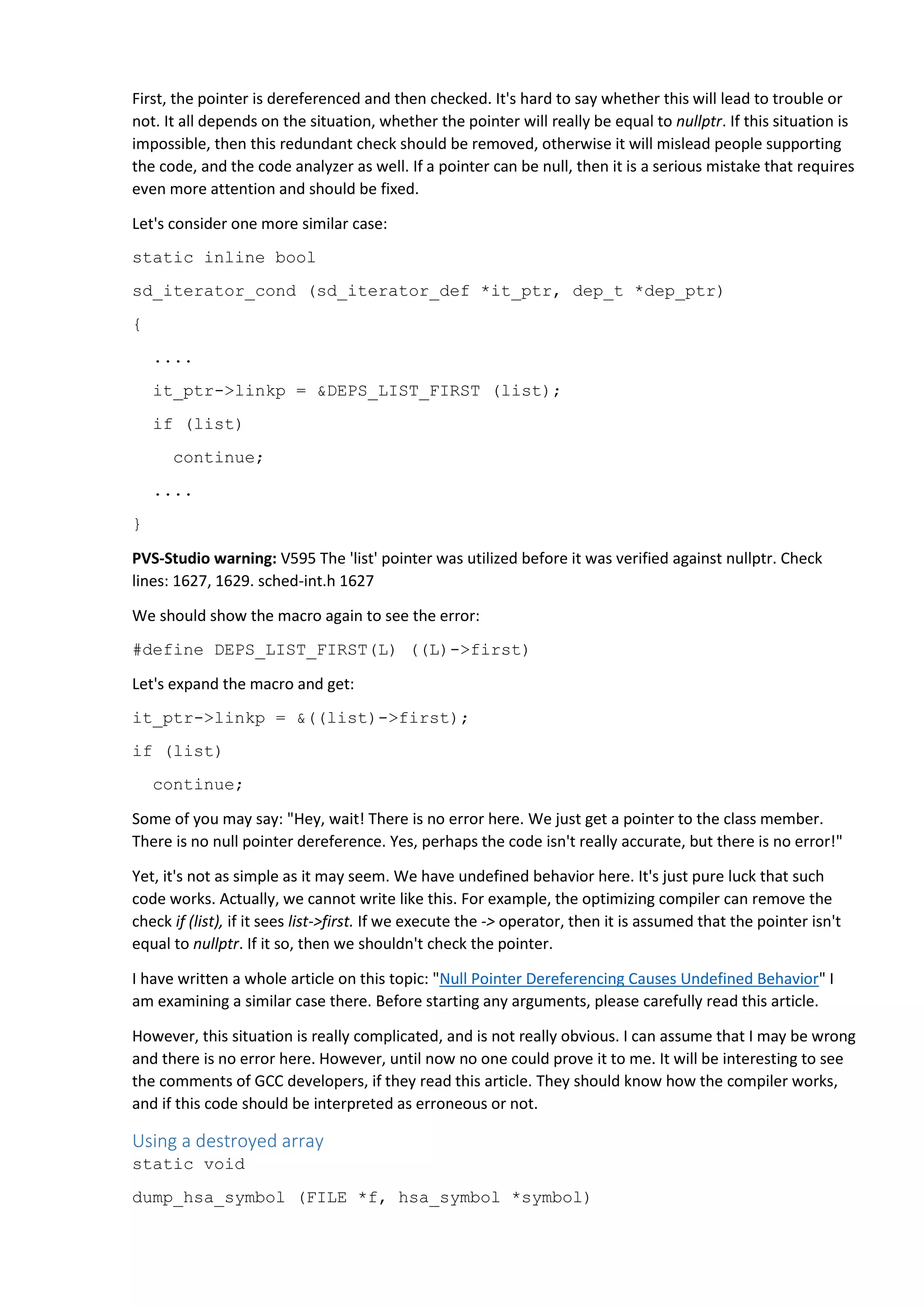 First, the pointer is dereferenced and then checked. It's hard to say whether this will lead to trouble or
not. It all depends on the situation, whether the pointer will really be equal to nullptr. If this situation is
impossible, then this redundant check should be removed, otherwise it will mislead people supporting
the code, and the code analyzer as well. If a pointer can be null, then it is a serious mistake that requires
even more attention and should be fixed.
Let's consider one more similar case:
static inline bool
sd_iterator_cond (sd_iterator_def *it_ptr, dep_t *dep_ptr)
{
....
it_ptr->linkp = &DEPS_LIST_FIRST (list);
if (list)
continue;
....
}
PVS-Studio warning: V595 The 'list' pointer was utilized before it was verified against nullptr. Check
lines: 1627, 1629. sched-int.h 1627
We should show the macro again to see the error:
#define DEPS_LIST_FIRST(L) ((L)->first)
Let's expand the macro and get:
it_ptr->linkp = &((list)->first);
if (list)
continue;
Some of you may say: "Hey, wait! There is no error here. We just get a pointer to the class member.
There is no null pointer dereference. Yes, perhaps the code isn't really accurate, but there is no error!"
Yet, it's not as simple as it may seem. We have undefined behavior here. It's just pure luck that such
code works. Actually, we cannot write like this. For example, the optimizing compiler can remove the
check if (list), if it sees list->first. If we execute the -> operator, then it is assumed that the pointer isn't
equal to nullptr. If it so, then we shouldn't check the pointer.
I have written a whole article on this topic: "Null Pointer Dereferencing Causes Undefined Behavior" I
am examining a similar case there. Before starting any arguments, please carefully read this article.
However, this situation is really complicated, and is not really obvious. I can assume that I may be wrong
and there is no error here. However, until now no one could prove it to me. It will be interesting to see
the comments of GCC developers, if they read this article. They should know how the compiler works,
and if this code should be interpreted as erroneous or not.
Using a destroyed array
static void
dump_hsa_symbol (FILE *f, hsa_symbol *symbol)
 