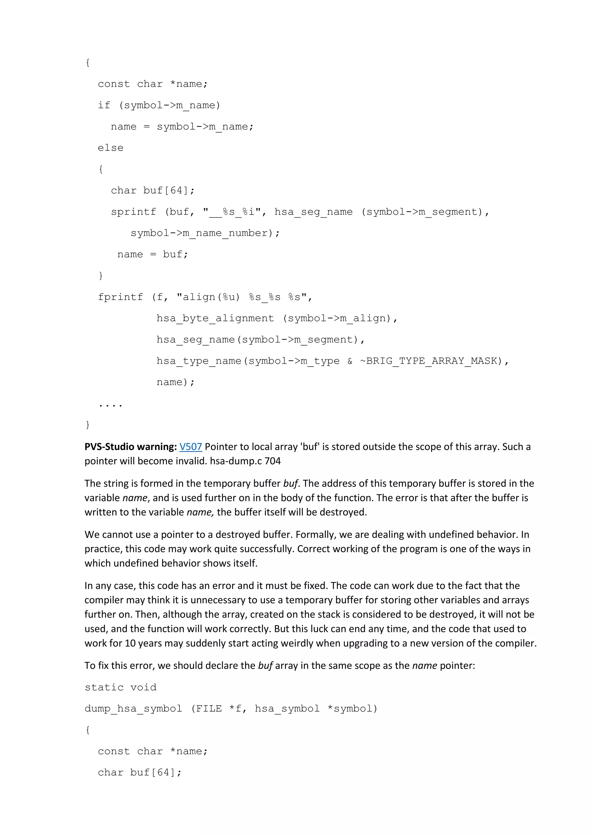 {
const char *name;
if (symbol->m_name)
name = symbol->m_name;
else
{
char buf[64];
sprintf (buf, "__%s_%i", hsa_seg_name (symbol->m_segment),
symbol->m_name_number);
name = buf;
}
fprintf (f, "align(%u) %s_%s %s",
hsa_byte_alignment (symbol->m_align),
hsa_seg_name(symbol->m_segment),
hsa_type_name(symbol->m_type & ~BRIG_TYPE_ARRAY_MASK),
name);
....
}
PVS-Studio warning: V507 Pointer to local array 'buf' is stored outside the scope of this array. Such a
pointer will become invalid. hsa-dump.c 704
The string is formed in the temporary buffer buf. The address of this temporary buffer is stored in the
variable name, and is used further on in the body of the function. The error is that after the buffer is
written to the variable name, the buffer itself will be destroyed.
We cannot use a pointer to a destroyed buffer. Formally, we are dealing with undefined behavior. In
practice, this code may work quite successfully. Correct working of the program is one of the ways in
which undefined behavior shows itself.
In any case, this code has an error and it must be fixed. The code can work due to the fact that the
compiler may think it is unnecessary to use a temporary buffer for storing other variables and arrays
further on. Then, although the array, created on the stack is considered to be destroyed, it will not be
used, and the function will work correctly. But this luck can end any time, and the code that used to
work for 10 years may suddenly start acting weirdly when upgrading to a new version of the compiler.
To fix this error, we should declare the buf array in the same scope as the name pointer:
static void
dump_hsa_symbol (FILE *f, hsa_symbol *symbol)
{
const char *name;
char buf[64];
 
