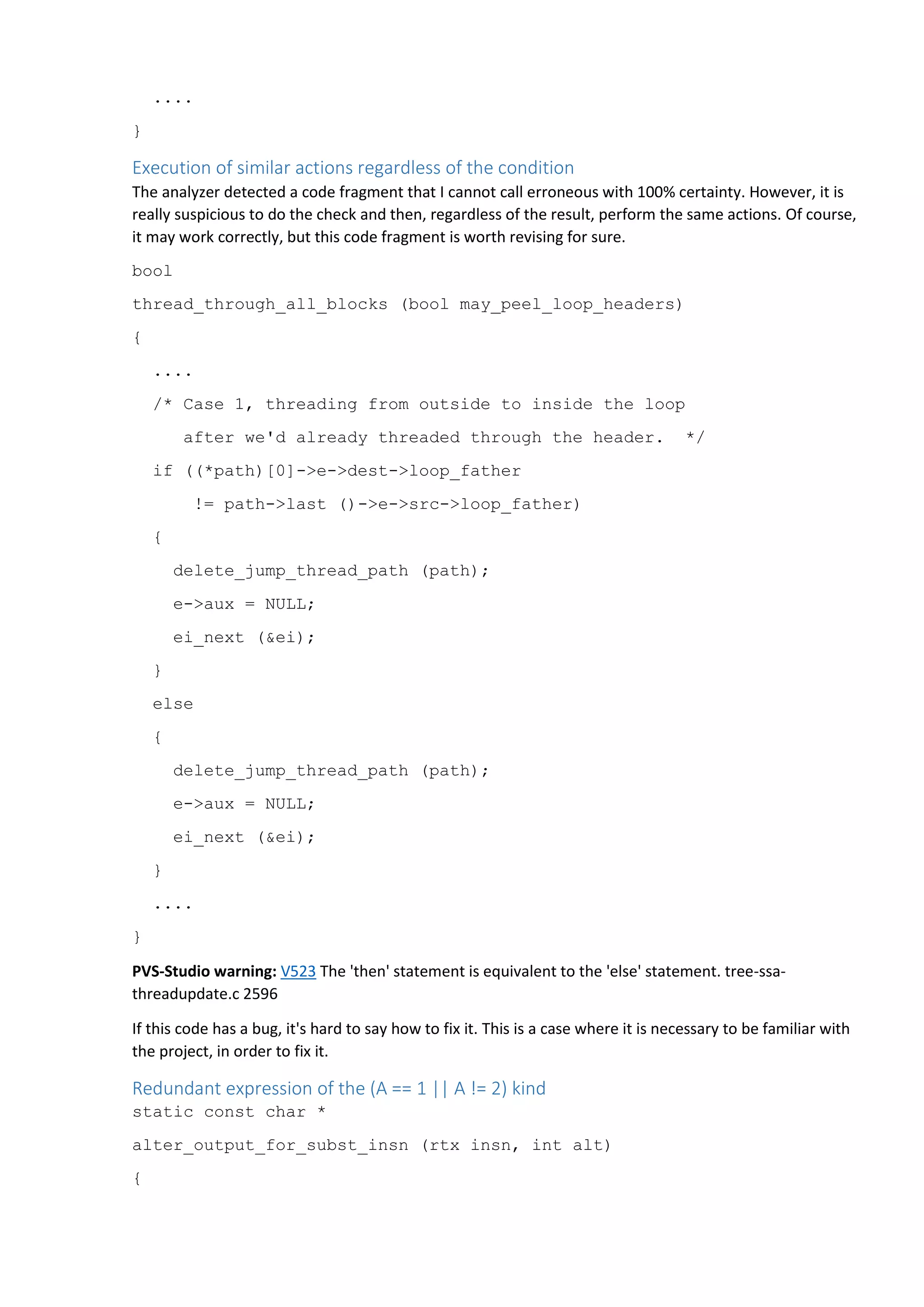 ....
}
Execution of similar actions regardless of the condition
The analyzer detected a code fragment that I cannot call erroneous with 100% certainty. However, it is
really suspicious to do the check and then, regardless of the result, perform the same actions. Of course,
it may work correctly, but this code fragment is worth revising for sure.
bool
thread_through_all_blocks (bool may_peel_loop_headers)
{
....
/* Case 1, threading from outside to inside the loop
after we'd already threaded through the header. */
if ((*path)[0]->e->dest->loop_father
!= path->last ()->e->src->loop_father)
{
delete_jump_thread_path (path);
e->aux = NULL;
ei_next (&ei);
}
else
{
delete_jump_thread_path (path);
e->aux = NULL;
ei_next (&ei);
}
....
}
PVS-Studio warning: V523 The 'then' statement is equivalent to the 'else' statement. tree-ssa-
threadupdate.c 2596
If this code has a bug, it's hard to say how to fix it. This is a case where it is necessary to be familiar with
the project, in order to fix it.
Redundant expression of the (A == 1 || A != 2) kind
static const char *
alter_output_for_subst_insn (rtx insn, int alt)
{
 