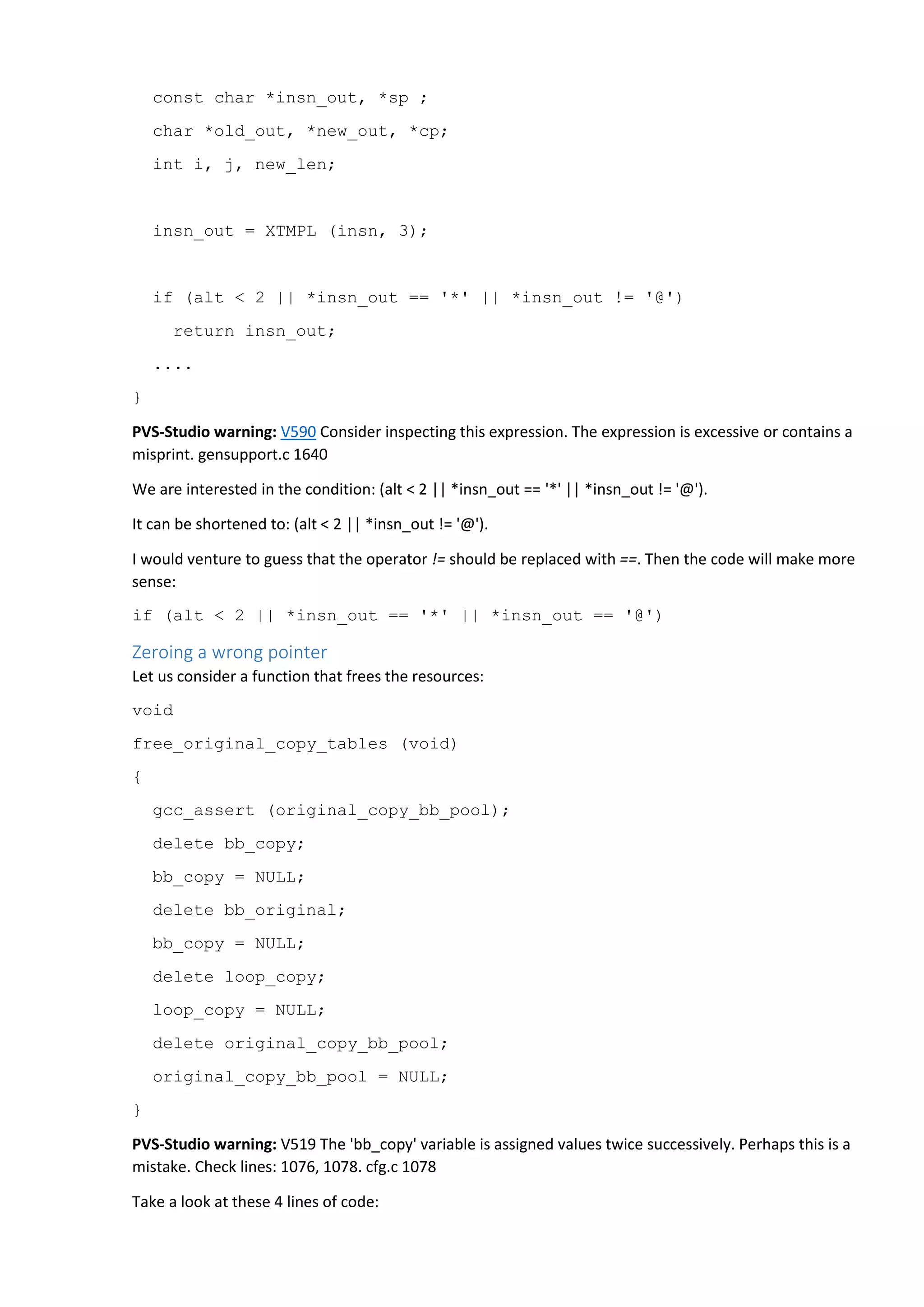 const char *insn_out, *sp ;
char *old_out, *new_out, *cp;
int i, j, new_len;
insn_out = XTMPL (insn, 3);
if (alt < 2 || *insn_out == '*' || *insn_out != '@')
return insn_out;
....
}
PVS-Studio warning: V590 Consider inspecting this expression. The expression is excessive or contains a
misprint. gensupport.c 1640
We are interested in the condition: (alt < 2 || *insn_out == '*' || *insn_out != '@').
It can be shortened to: (alt < 2 || *insn_out != '@').
I would venture to guess that the operator != should be replaced with ==. Then the code will make more
sense:
if (alt < 2 || *insn_out == '*' || *insn_out == '@')
Zeroing a wrong pointer
Let us consider a function that frees the resources:
void
free_original_copy_tables (void)
{
gcc_assert (original_copy_bb_pool);
delete bb_copy;
bb_copy = NULL;
delete bb_original;
bb_copy = NULL;
delete loop_copy;
loop_copy = NULL;
delete original_copy_bb_pool;
original_copy_bb_pool = NULL;
}
PVS-Studio warning: V519 The 'bb_copy' variable is assigned values twice successively. Perhaps this is a
mistake. Check lines: 1076, 1078. cfg.c 1078
Take a look at these 4 lines of code:
 