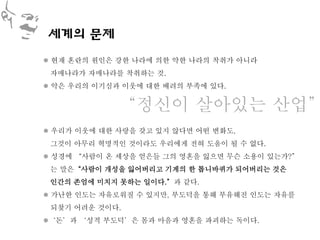 세계의 문제
 현재 혼란의 원인은 강한 나라에 의한 약한 나라의 착취가 아니라
 자매나라가 자매나라를 착취하는 것.
 악은 우리의 이기심과 이웃에 대한 배려의 부족에 있다.


             ‚정신이 살아있는 산업‛
 우리가 이웃에 대한 사랑을 갖고 있지 않다면 어떤 변화도,
 그것이 아무리 혁명적인 것이라도 우리에게 전혀 도움이 될 수 없다.
 성경에 ‚사람이 온 세상을 얻은들 그의 영혼을 잃으면 무슨 소용이 있는가?‛
 는 말은‚사람이 개성을 잃어버리고 기계의 한 톱니바퀴가 되어버리는 것은
 인간의 존엄에 미치지 못하는 일이다.‛과 같다.
 가난한 인도는 자유로워질 수 있지만, 부도덕을 통해 부유해진 인도는 자유를
 되찾기 어려운 것이다.
‘돈’과 ‘성적 부도덕’은 몸과 마음과 영혼을 파괴하는 독이다.
 