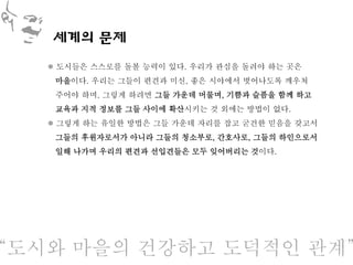 세계의 문제
    도시들은 스스로를 돌볼 능력이 있다. 우리가 관심을 돌려야 하는 곳은
    마을이다. 우리는 그들이 편견과 미신, 좋은 시야에서 벗어나도록 깨우쳐
    주어야 하며, 그렇게 하려면 그들 가운데 머물며, 기쁨과 슬픔을 함께 하고
    교육과 지적 정보를 그들 사이에 확산시키는 것 외에는 방법이 없다.
    그렇게 하는 유일한 방법은 그들 가운데 자리를 잡고 굳건한 믿음을 갖고서
    그들의 후원자로서가 아니라 그들의 청소부로, 간호사로, 그들의 하인으로서
    일해 나가며 우리의 편견과 선입견들은 모두 잊어버리는 것이다.




‚도시와 마을의 건강하고 도덕적인 관계‛
 