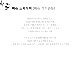 마을 스와라지 (마을 자치운동)


           만일 인도가 진정한 자유를 얻고,
          인도를 통해 세계도 자유를 얻으려면,
         조만간 사람들이 도시가 아니라 마을에서,
       궁전이 아니라 오두막에서 살아야 한다는 사실을
            깨달아야 한다고 나는 확신한다.


         우리는 오직 마을생활의 단순함 속에서만
           진리와 비폭력을 실현할 수 있고,
이 단순함은 차르카(물레)와 그것이 내포하는 모든 것에서 가장 잘 발견된다.
 