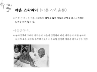 마을 스와라지 (마을 자치운동)
 가장 큰 비극은 마을 사람들이 희망을 잃고 그들의 운명을 개선시키려는
 노력을 하지 않는 것.



마을운동은,
 봉사정신에 고취된 사람들이 마을에 정착하여 마을 사람들에 대한 봉사로
 자신의 뜻을 펴도록 유도함으로써 마을과의 건강한 접촉을 확립하려는 시도
 
