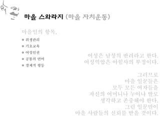 마을 스와라지 (마을 자치운동)

마을일의 항목,
 위생관리
 기초교육
 여성인권
              여성은 남성의 반려라고 한다.
 공통의 언어
             여성억압은 아힘사의 부정이다.
 경제적 평등

                         그러므로
                      마을 일꾼들은
                   모두 모든 여자들을
              자신의 어머니나 누이나 딸로
                생각하고 존중해야 한다.
                      그런 일꾼만이
           마을 사람들의 신뢰를 받을 것이다.
 