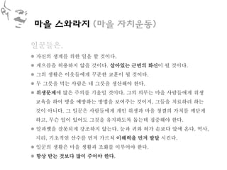 마을 스와라지 (마을 자치운동)

일꾼들은,
 자신의 생계를 위한 일을 할 것이다.
 게으름을 허용하지 않을 것이다. 살아있는 근면의 화신이 될 것이다.
 그의 생활은 이웃들에게 꾸준한 교훈이 될 것이다.
 두 그릇을 먹는 사람은 네 그릇을 생산해야 한다.
 위생문제에 많은 주의를 기울일 것이다. 그의 의무는 마을 사람들에게 위생
 교육을 하여 병을 예방하는 방법을 보여주는 것이지, 그들을 치료하려 하는
 것이 아니다. 그 일꾼은 사람들에게 개인 위생과 마을 청결의 가치를 깨닫게
 하고, 무슨 일이 있어도 그것을 유지하도록 돕는데 집중해야 한다.
 알파벳을 잘못되게 강조하지 않는다. 눈과 귀와 혀가 손보다 앞에 온다. 역사,
 지리, 기초적인 산수를 먼저 가르쳐 이해력을 먼저 발달 시킨다.
 일꾼의 생활은 마을 생활과 조화를 이루어야 한다.
 항상 받는 것보다 많이 주어야 한다.
 