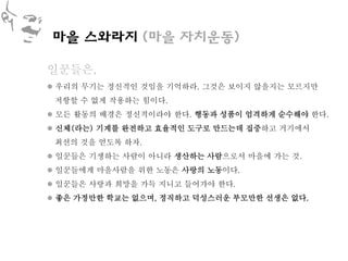 마을 스와라지 (마을 자치운동)

일꾼들은,
 우리의 무기는 정신적인 것임을 기억하라. 그것은 보이지 않을지는 모르지만
 저항할 수 없게 작용하는 힘이다.
 모든 활동의 배경은 정신적이라야 한다. 행동과 성품이 엄격하게 순수해야 한다.
 신체(라는) 기계를 완전하고 효율적인 도구로 만드는데 집중하고 거기에서
 최선의 것을 얻도록 하자.
 일꾼들은 기생하는 사람이 아니라 생산하는 사람으로서 마을에 가는 것.
 일꾼들에게 마을사람을 위한 노동은 사랑의 노동이다.
 일꾼들은 사랑과 희망을 가득 지니고 들어가야 한다.
 좋은 가정만한 학교는 없으며, 정직하고 덕성스러운 부모만한 선생은 없다.
 