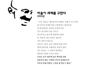 마을이 세계를 구한다
1933년

‚모든 종교는 세부와 외적 형태는 다를지 모르지만
한 나무의 잎새들처럼 근본에서는 하나이다.
잎 하나하나는 분리된 존재이지만
모두 줄기에서 나온 것이고
유기적으로 줄기에 연결되어 있다.
또, 똑같은 잎은 하나도 없지만
서로 싸우지 않는다.
오히려 그들은 같은 바람에 춤을 추며,
함께 아름다운 교향악을 만들어 낸다.
모든 종교는 그 나름의 완전하고
평등한 지위를 가지고 있다.
우리는 모두 땅속에 깊이 뿌리를 내려
흔들리지 않는 거대한 나무의 잎새들이다.
아무리 힘센 바람도 그것을 움직일 수 없다.‛
 
