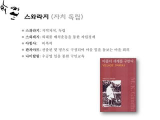 스와라지 (자치 독립)

 스와라지; 지역자치, 독립
 스와데지; 외래품 배척운동을 통한 자립경제
 아힘사;   비폭력
 판차야트; 선출된 몇 명으로 구성되어 마을 일을 돌보는 마을 회의
 나이탈림; 수공업 일을 통한 국민교육
 