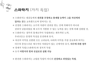 스와라지 (자치 독립)

 스와라지는 대중들에게 권위를 규정하고 통제할 능력이 그들 자신에게
 있다는 것을 교육함으로써 얻어지는 것.
 진정한 스와라지는 소수의 사람이 권위를 얻는 것에 의해서가 아니라
 권위가 남용되었을 때 모두가 저항할 수 있는 능력을 갖는 것에 의해 실현될 것.
 스와라지는 정부의 통제로부터 독립하려는 계속적인 노력,
 우리(인도) 문명의 특징을 온전하게 유지.
 자신의 이익을 포함한 모든 고려보다, 나라의 이익을 가장 중요하게 여기는
 다수의 충성스러운 애국적인 사람들이 있는 곳에서만 유지. 다수에 의한 정부
 경제적 독립(스와데시)과 정치적 독립
 오직 아힘사의 힘과 진실로만 실현 가능


 완전한 스와라지는 고립된 독립이 아니라 건강하고 위엄있는 독립.
 