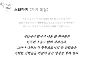 스와라지 (자치 독립)

   자유 인도에서 누구의 이익이 최우선 되어야 하는가?
 만일 이웃한 나라가 가난한데도, 인도는 고립주의를 취하면서
   인도 자신의 필요가 우선되어야 한다고 말할 것인가.




   대양에서 떨어져 나온 물 한방울은
     아무런 소용도 없이 사라진다.
그러나 대양의 한 부분으로서의 물 한방울은
거대한 선박들을 가슴에 품는 영광을 함께 한다.
 