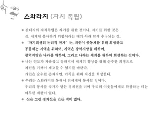 스와라지 (자치 독립)

 간디지의 자치독립은 자기를 위한 것이나, 자기를 위한 것은
 곧, 세계에 봉사하기 위함이라는 대의 아래 함께 추구되는 것.
 ‘자기희생의 논리적 전개’는, 개인이 공동체를 위해 희생하고
 공동체는 지역을 위하여, 지역은 광역지방을 위하여,
 광역지방은 나라를 위하여, 그리고 나라는 세계를 위하여 희생하는 것이다.
 나는 인도가 자유롭고 강해져서 세계의 향상을 위해 순수한 희생으로
 자신을 기꺼이 제고할 수 있기를 바란다.
 개인은 순수한 존재라면, 가족을 위해 자신을 희생한다.
 우리는 스와라지를 통해서 전세계에 봉사할 것이다.
 우리의 봉사를 국가가 만든 경계선을 너머 우리의 이웃들에게로 확장하는 데는
 아무런 제한이 없다.
 신은 그런 경계선을 만든 적이 없다.
 