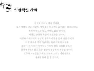 이상적인 사회


          빈민도 거지도 없을 것이며,
높은 사람도 낮은 사람도, 백만장자 고용주도 굶주리는 피고용인도,
       취하게 만드는 술도 마약도 없을 것이다.
       여성도 남성과 똑같이 존경받을 것이며,
 여성과 마찬가지로 남성도 정숙과 순결을 굳게 지킬 것이다.
     어떤 종교를 가진 사람이든 아내 이외의 여성을
   모두 나이에 따라 어머니나 누이나 딸로 대접할 것이다.
  불가촉천민은 없고 모든 신앙이 동등하게 존중될 것이다.
    모두가 자부심을 가지고 기쁘게 그리고 자발적으로
           생계를 위해 일 할 것이다.
 