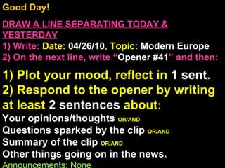 Good Day!  DRAW A LINE SEPARATING TODAY & YESTERDAY 1) Write:   Date:  04/26/10 , Topic:  Modern Europe 2) On the next line, write “ Opener #41 ” and then:  1) Plot your mood, reflect in  1 sent . 2) Respond to the opener by writing at least  2 sentences  about : Your opinions/thoughts  OR/AND Questions sparked by the clip  OR/AND Summary of the clip  OR/AND Other things going on in the news. Announcements: None Intro Music: Untitled 