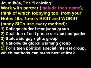 Journ #49a , Title “ Lobbying ” Work with partner ( include their name ), think of which lobbying tool from your Notes 49a, 1a-e is BEST and WORST (many SIGs use every method): 1)  College student marijuana group 2)  Coalition of cell phone service companies 3)  Statewide gay rights group 4)  Nationwide global warming group 5)  For a teen political special interest group, which methods can teens best utilize? . 