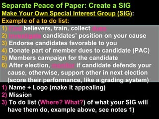 Separate Peace of Paper: Create a SIG Make Your Own Special Interest Group (SIG) :  Example of a to do list: 1)  Find   believers, train, collect  dues 2)  Investigate  candidates’ position on your cause 3)  Endorse candidates favorable to you 4)  Donate part of member dues to candidate (PAC)  5)  Members campaign for the candidate 6)  After election,  monitor   if candidate defends your cause, otherwise, support other in next election (score their performance, like a grading system) 1)  Name + Logo (make it appealing) 2)  Mission 3)  To do list ( Where? What? )   of what your SIG will have them do, example above, see notes 1) 